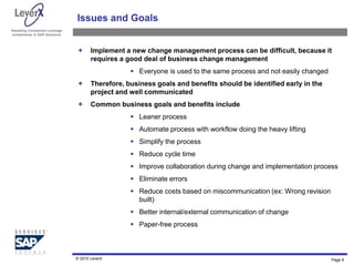 Assisting Companies Leverage
Investments in SAP Solutions
Issues and Goals
 Implement a new change management process can be difficult, because it
requires a good deal of business change management
 Everyone is used to the same process and not easily changed
 Therefore, business goals and benefits should be identified early in the
project and well communicated
 Common business goals and benefits include
 Leaner process
 Automate process with workflow doing the heavy lifting
 Simplify the process
 Reduce cycle time
 Improve collaboration during change and implementation process
 Eliminate errors
 Reduce costs based on miscommunication (ex: Wrong revision
built)
 Better internal/external communication of change
 Paper-free process
© 2010 LeverX Page 6
 