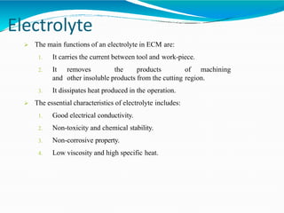 Electrolyte
 The main functions of an electrolyte in ECM are:
1. It carries the current between tool and work-piece.
2. It removes the products of machining
and other insoluble products from the cutting region.
3. It dissipates heat produced in the operation.
 The essential characteristics of electrolyte includes:
1. Good electrical conductivity.
2. Non-toxicity and chemical stability.
3. Non-corrosive property.
4. Low viscosity and high specific heat.
 