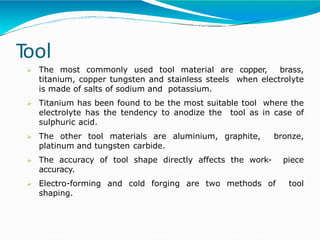 Tool
 The most commonly used tool material are copper, brass,
titanium, copper tungsten and stainless steels when electrolyte
is made of salts of sodium and potassium.
 Titanium has been found to be the most suitable tool where the
electrolyte has the tendency to anodize the tool as in case of
sulphuric acid.
 The other tool materials are aluminium, graphite, bronze,
platinum and tungsten carbide.
 The accuracy of tool shape directly affects the work- piece
accuracy.
 Electro-forming and cold forging are two methods of tool
shaping.
 