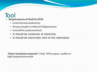 Tool Requirements of Tool For ECM:
 Good thermal conductivity
 Strong enough to withstand highpressures
 It should be easilymachined
 It should be conductor of electricity.
 It should be chemically inert to the electrolyte.
•Outer insulation material : Vinyl, Teflon,epoxy, enables or
high temperaturevarnish
 