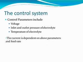 The control system
 Control Parameters include
 Voltage
 Inlet and outlet pressure ofelectrolyte
 Temperature of electrolyte
•Thecurrent isdependenton above parameters
and feed rate
 