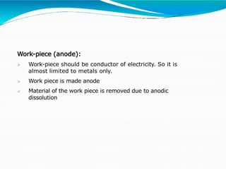 Work-piece (anode):
 Work-piece should be conductor of electricity. So it is
almost limited to metals only.
 Work piece is made anode
 Material of the work piece is removed due to anodic
dissolution
 