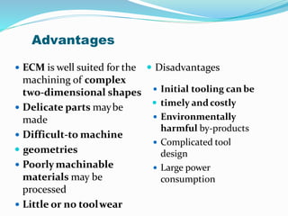 Advantages
 ECM is well suited for the
machining of complex
two-dimensional shapes
 Delicate parts maybe
made
 Difficult-to machine
 geometries
 Poorly machinable
materials may be
processed
 Little or no toolwear
 Disadvantages
 Initial tooling can be
 timely andcostly
 Environmentally
harmful by-products
 Complicated tool
design
 Large power
consumption
 