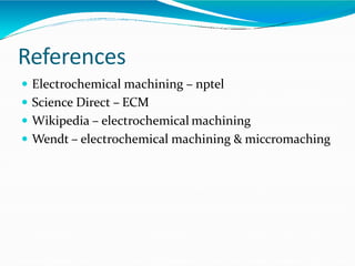 References
 Electrochemical machining – nptel
 Science Direct – ECM
 Wikipedia – electrochemical machining
 Wendt – electrochemical machining & miccromaching
 