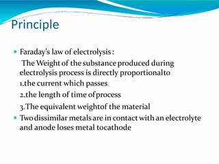 Principle
 Faraday’s law of electrolysis:
The Weightof the substanceproduced during
electrolysis process is directly proportionalto
1.the current which passes
2.the length of time ofprocess
3.The equivalent weightof the material
 Twodissimilar metalsare in contactwith an electrolyte
and anode loses metal tocathode
 