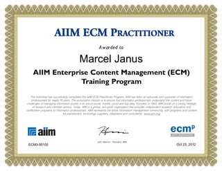 AIIM ECM PRACTITIONER
                                                            A w arded to

                                           Marcel Janus
     AIIM Enterprise Content Management (ECM)
                  Training Program
   This individual has successfully completed the AIIM ECM Practitioner Program. AIIM has been an advocate and supporter of information
     professionals for nearly 70 years. The association mission is to ensure that information professionals understand the current and future
challenges of managing information assets in an era of social, mobile, cloud and big data. Founded in 1943, AIIM builds on a strong heritage
      of research and member service. Today, AIIM is a global, non-profit organization that provides independent research, education and
certification programs to information professionals. AIIM represents the entire information management community, with programs and content
                                for practitioners, technology suppliers, integrators and consultants. www.aiim.org




                                                           John Mancini - President, AIIM
 ECM3-95105                                                                                                                 Oct 23, 2012
 