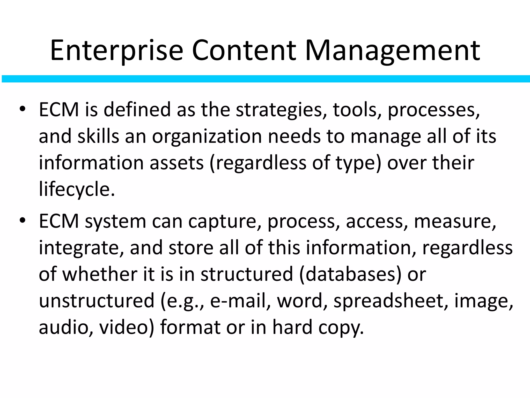 Enterprise Content Management
• ECM is defined as the strategies, tools, processes,
and skills an organization needs to manage all of its
information assets (regardless of type) over their
lifecycle.
• ECM system can capture, process, access, measure,
integrate, and store all of this information, regardless
of whether it is in structured (databases) or
unstructured (e.g., e-mail, word, spreadsheet, image,
audio, video) format or in hard copy.
 