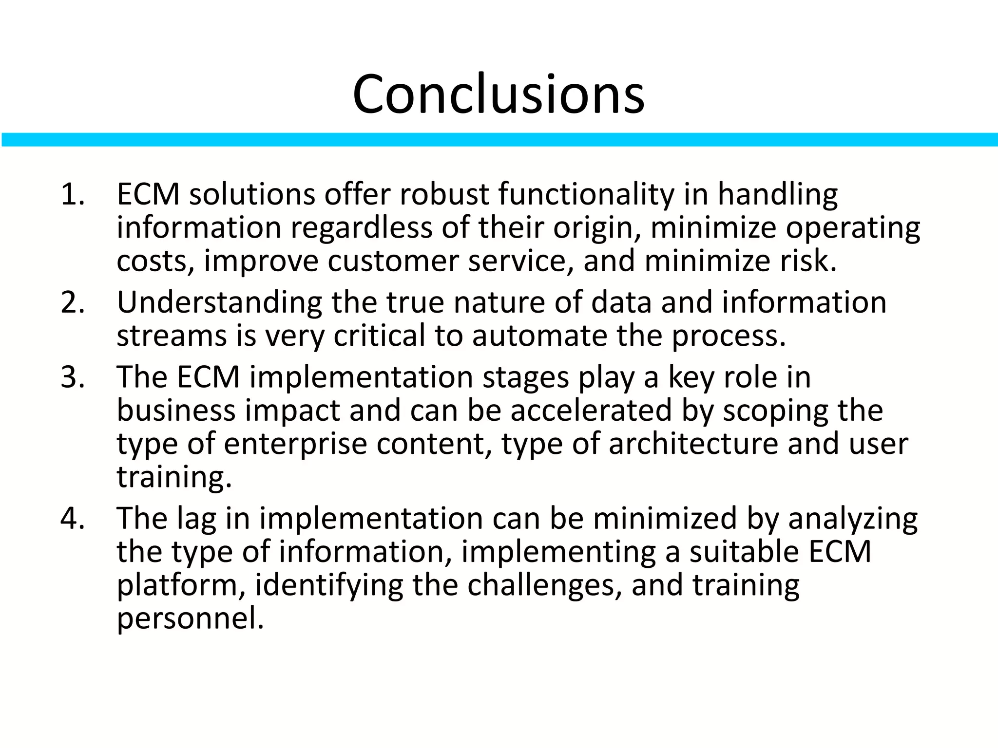 Conclusions
1. ECM solutions offer robust functionality in handling
information regardless of their origin, minimize operating
costs, improve customer service, and minimize risk.
2. Understanding the true nature of data and information
streams is very critical to automate the process.
3. The ECM implementation stages play a key role in
business impact and can be accelerated by scoping the
type of enterprise content, type of architecture and user
training.
4. The lag in implementation can be minimized by analyzing
the type of information, implementing a suitable ECM
platform, identifying the challenges, and training
personnel.
 