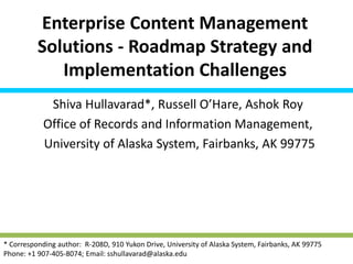 Enterprise Content Management
Solutions - Roadmap Strategy and
Implementation Challenges
Shiva Hullavarad*, Russell O’Hare, Ashok Roy
Office of Records and Information Management,
University of Alaska System, Fairbanks, AK 99775
* Corresponding author: R-208D, 910 Yukon Drive, University of Alaska System, Fairbanks, AK 99775
Phone: +1 907-405-8074; Email: sshullavarad@alaska.edu
 