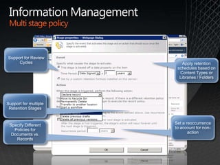 Information ManagementMulti stage policyMultiple Disposition OptionsSupport for Review CyclesSet a reoccurrence to account for non-actionApply retention schedules based on Content Types or Libraries / FoldersSupport for multiple Retention StagesSpecify Different Policies for Documents vs. Records