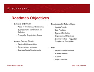 Roadmap Objectives
•   Educate and Inform                       •   Benchmark for Future Vision
     – Assist in stimulating understanding        – Industry Trends
     – Business Value Identification and          – Best Practices
       Definition
                                                  – Segment Similarities
     – Prepare for Organization Change
                                                  – Organizational Objectives
                                                  – External Factors – Regulation,
•   Assess Current Situation                        Compliance, Competition
     – Existing ECM capabilities
     – Current system processes              •   Plan
     – Business Needs/Requirements                – Infrastructure Architecture
                                                  – ECM Foundation
                                                  – Support
                                                  – Project Portfolio
 