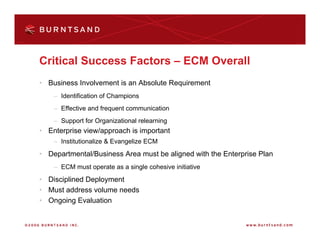 Critical Success Factors – ECM Overall
• Business Involvement is an Absolute Requirement
    – Identification of Champions
    – Effective and frequent communication
    – Support for Organizational relearning
• Enterprise view/approach is important
    – Institutionalize & Evangelize ECM
• Departmental/Business Area must be aligned with the Enterprise Plan
    – ECM must operate as a single cohesive initiative
• Disciplined Deployment
• Must address volume needs
• Ongoing Evaluation
 