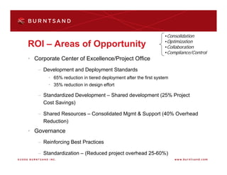 •Consolidation
                                                                •Optimization
ROI – Areas of Opportunity                                      •Collaboration
                                                                •Compliance/Control
• Corporate Center of Excellence/Project Office
   – Development and Deployment Standards
       • 65% reduction in tiered deployment after the first system
       • 35% reduction in design effort

   – Standardized Development – Shared development (25% Project
     Cost Savings)

   – Shared Resources – Consolidated Mgmt & Support (40% Overhead
     Reduction)
• Governance
   – Reinforcing Best Practices

   – Standardization – (Reduced project overhead 25-60%)
 