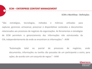“São estratégias, tecnologias, métodos e métricas utilizadas para
capturar, gerenciar, armazenar, preservar e disponibilizar conteúdos e documentos
relacionados aos processos de negócios da organizações. As ferramentas e estratégias
de ECM permitem o gerenciamento das informações não estruturadas da
CIA, independentemente de onde se encontram as informações.” - AIIM
“Automação total ou parcial de processos de negócios, onde
documentos, informações ou tarefas são passadas de um participante a outro, para
ações, de acordo com um conjunto de regras.” - AIIM
ECM e Workflow - Definições
ECM – ENTERPRISE CONTENT MANAGEMENT
 