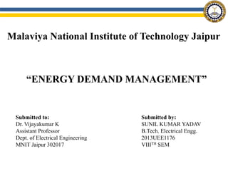Malaviya National Institute of Technology Jaipur
“ENERGY DEMAND MANAGEMENT”
Submitted to:
Dr. Vijayakumar K
Assistant Professor
Dept. of Electrical Engineering
MNIT Jaipur 302017
Submitted by:
SUNIL KUMAR YADAV
B.Tech. Electrical Engg.
2013UEE1176
VIIITH SEM
 