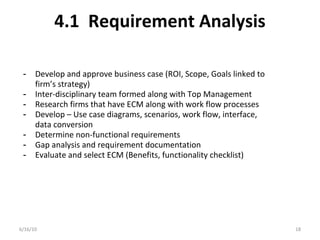 4.1 Requirement Analysis
6/16/10 18
- Develop and approve business case (ROI, Scope, Goals linked to
firm’s strategy)
- Inter-disciplinary team formed along with Top Management
- Research firms that have ECM along with work flow processes
- Develop – Use case diagrams, scenarios, work flow, interface,
data conversion
- Determine non-functional requirements
- Gap analysis and requirement documentation
- Evaluate and select ECM (Benefits, functionality checklist)
 
