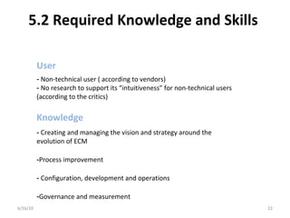 5.2 Required Knowledge and Skills
6/16/10 22
- Creating and managing the vision and strategy around the
evolution of ECM
-Process improvement
- Configuration, development and operations
-Governance and measurement
- Non-technical user ( according to vendors)
- No research to support its “intuitiveness” for non-technical users
(according to the critics)
User
Knowledge
 