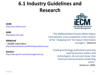 6.1 Industry Guidelines and
Research
6/16/10 24
iECM
http://iecm.editme.com/
AIIM
http://www.aiim.org/
KMWorld
- 50,000 subscribers
http://www.kmworld.com/WhitePapers/Default.aspx
Gartner
http://www.gartner.com/technology/home.jsp
“The KMWorld Best Practice White Papers
have become a key component in the creation
of the "shopping lists" for today's information
managers.” KMWorld
“Leading technology publications primarily
read by business leaders and
technologists, do not even know that
technical communication scholarship
exists.”
(Anderson, 2008)
 