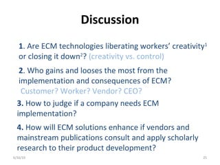 Discussion
6/16/10 25
1. Are ECM technologies liberating workers’ creativity1
or closing it down2
? (creativity vs. control)
2. Who gains and looses the most from the
implementation and consequences of ECM?
Customer? Worker? Vendor? CEO?
3. How to judge if a company needs ECM
implementation?
4. How will ECM solutions enhance if vendors and
mainstream publications consult and apply scholarly
research to their product development?
 