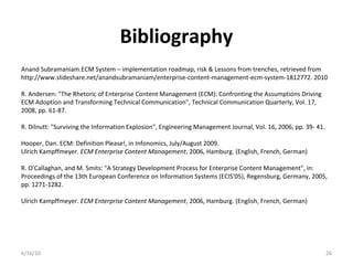 Bibliography
6/16/10 26
Anand Subramaniam.ECM System – implementation roadmap, risk & Lessons from trenches, retrieved from
http://www.slideshare.net/anandsubramaniam/enterprise-content-management-ecm-system-1812772. 2010
R. Andersen: "The Rhetoric of Enterprise Content Management (ECM): Confronting the Assumptions Driving
ECM Adoption and Transforming Technical Communication", Technical Communication Quarterly, Vol. 17,
2008, pp. 61-87.
R. Dilnutt: "Surviving the Information Explosion", Engineering Management Journal, Vol. 16, 2006, pp. 39- 41.
Hooper, Dan. ECM: Definition Please!, in Infonomics, July/August 2009.
Ulrich Kampffmeyer. ECM Enterprise Content Management, 2006, Hamburg. (English, French, German)
R. O'Callaghan, and M. Smits: "A Strategy Development Process for Enterprise Content Management", in:
Proceedings of the 13th European Conference on Information Systems (ECIS'05), Regensburg, Germany, 2005,
pp. 1271-1282.
Ulrich Kampffmeyer. ECM Enterprise Content Management, 2006, Hamburg. (English, French, German)
 