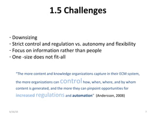 1.5 Challenges
6/16/10 7
- Downsizing
- Strict control and regulation vs. autonomy and flexibility
- Focus on information rather than people
- One -size does not fit-all
“The more content and knowledge organizations capture in their ECM system,
the more organizations can controlhow, when, where, and by whom
content is generated, and the more they can pinpoint opportunities for
increased regulationsand automation” (Andersson, 2008)
 
