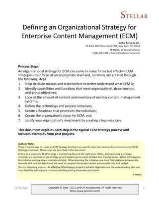 Defining an Organizational Strategy for
    Enterprise Content Management (ECM)
                                                                                                   Stellar Services, Inc.
                                                                    70 West 36th Street Suite 702, New York, NY 10018
                                                                                           JP Harris, VP Global Services
                                                                         +508-208-1936 | jharris@stellarservices.com




  Process Steps
  An organizational strategy for ECM can come in many forms but effective ECM
  strategies must focus at an appropriate level and, normally, are created through
  the following steps:
  1. Help decision makers and stakeholders to better understand what ECM is;
  2. Identify capabilities and functions that meet organizational, departmental,
       and group objectives;
  3. Look at the amount of content and inventory of existing content management
       systems;
  4. Define the technology and process initiatives;
  5. Create a Roadmap that prioritizes the initiatives;
  6. Create the organization’s vision for ECM; and,
  7. Justify your organization’s investment by creating a business case.

  This document explains each step in the typical ECM Strategy process and
  includes examples from past projects.

  Authors’ Notes
  There is no one way to create an ECM Strategy but there are specific steps that seem to be common to most ECM
  Strategy processes. These steps are described in this document.
  Critical to a successful ECM Strategy is maintaining focus at the right level. Often, when pursuing a strategic
  initiative, it is common to see strategy project leaders go to a level of detail that is too granular. When this happens,
  the initiative can bog down in details and stall. When planning the initiative, one must find a balance between the
  desire to drill into the details and the need to complete the project within a reasonable time and budget.
  This is a discovery process. An effective ECM strategy project is led with objectivity and the understanding that one
  must facilitate learning and consensus building among those who participate.
                                                                                                                  JP Harris




11/8/2012                      Copyright © 2009 - 2012, onECM Incorporated. All rights reserved                               1
                                                 http://www.jponecm.com/
 