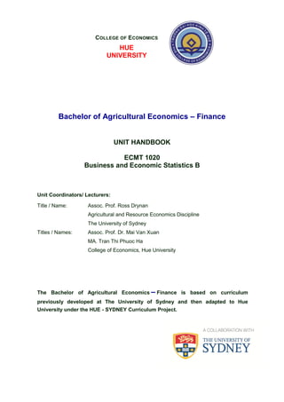Bachelor of Agricultural Economics – Finance
UNIT HANDBOOK
ECMT 1020
Business and Economic Statistics B
Unit Coordinators/ Lecturers:
Title / Name: Assoc. Prof. Ross Drynan
Agricultural and Resource Economics Discipline
The University of Sydney
Titles / Names: Assoc. Prof. Dr. Mai Van Xuan
MA. Tran Thi Phuoc Ha
College of Economics, Hue University
The Bachelor of Agricultural Economics – Finance is based on curriculum
previously developed at The University of Sydney and then adapted to Hue
University under the HUE - SYDNEY Curriculum Project.
COLLEGE OF ECONOMICS
HUE
UNIVERSITY
 