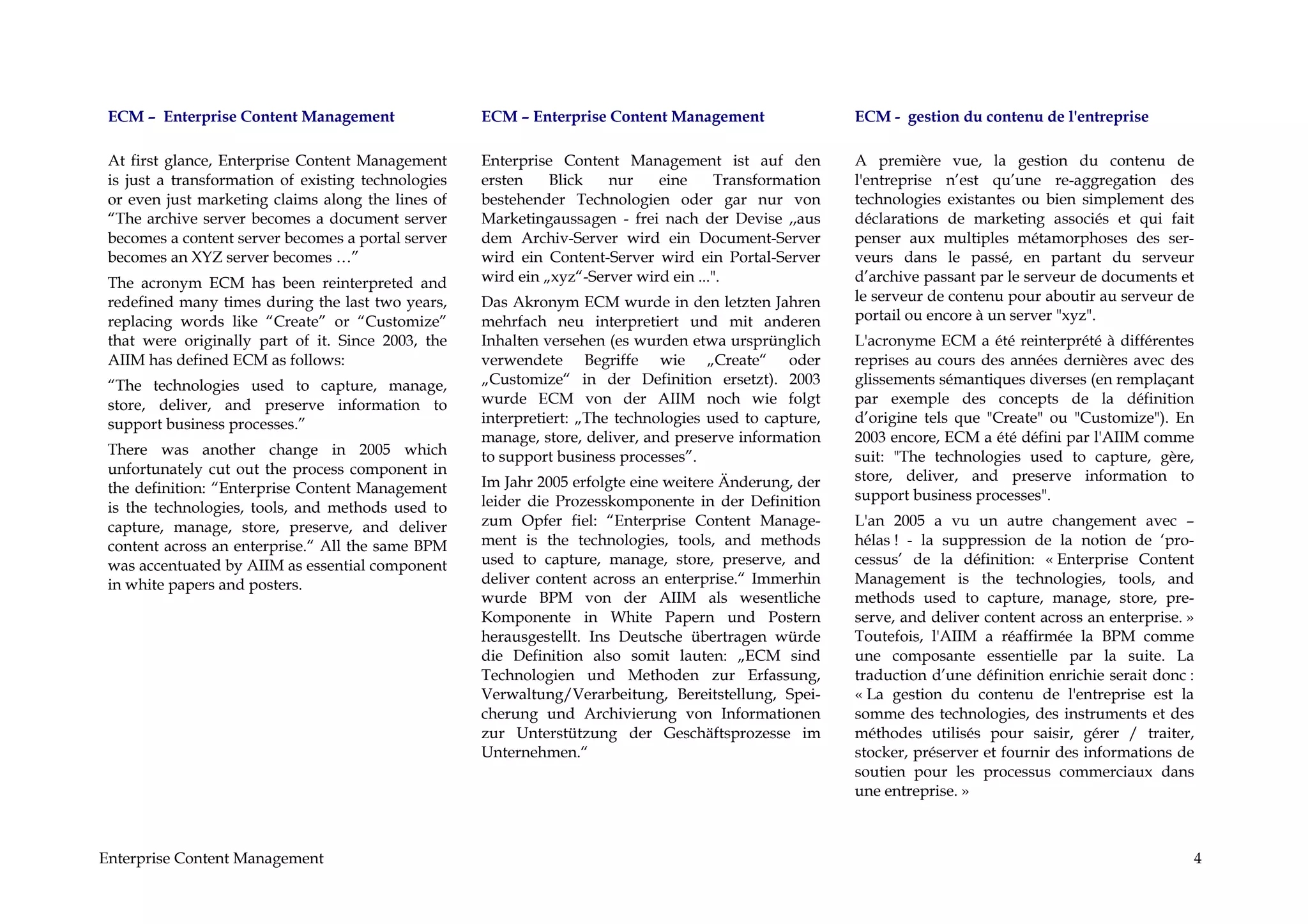 ECM – Enterprise Content Management                 ECM – Enterprise Content Management                 ECM - gestion du contenu de l'entreprise

 At first glance, Enterprise Content Management      Enterprise Content Management ist auf den           A première vue, la gestion du contenu de
 is just a transformation of existing technologies   ersten    Blick   nur    eine      Transformation   l'entreprise n’est qu’une re-aggregation des
 or even just marketing claims along the lines of    bestehender Technologien oder gar nur von           technologies existantes ou bien simplement des
 “The archive server becomes a document server       Marketingaussagen - frei nach der Devise ,,aus      déclarations de marketing associés et qui fait
 becomes a content server becomes a portal server    dem Archiv-Server wird ein Document-Server          penser aux multiples métamorphoses des ser-
 becomes an XYZ server becomes …”                    wird ein Content-Server wird ein Portal-Server      veurs dans le passé, en partant du serveur
 The acronym ECM has been reinterpreted and          wird ein „xyz“-Server wird ein ...".                d’archive passant par le serveur de documents et
 redefined many times during the last two years,     Das Akronym ECM wurde in den letzten Jahren         le serveur de contenu pour aboutir au serveur de
 replacing words like “Create” or “Customize”        mehrfach neu interpretiert und mit anderen          portail ou encore à un server "xyz".
 that were originally part of it. Since 2003, the    Inhalten versehen (es wurden etwa ursprünglich      L'acronyme ECM a été reinterprété à différentes
 AIIM has defined ECM as follows:                    verwendete Begriffe wie „Create“ oder               reprises au cours des années dernières avec des
 “The technologies used to capture, manage,          „Customize“ in der Definition ersetzt). 2003        glissements sémantiques diverses (en remplaçant
 store, deliver, and preserve information to         wurde ECM von der AIIM noch wie folgt               par exemple des concepts de la définition
 support business processes.”                        interpretiert: „The technologies used to capture,   d’origine tels que "Create" ou "Customize"). En
                                                     manage, store, deliver, and preserve information    2003 encore, ECM a été défini par l'AIIM comme
 There was another change in 2005 which              to support business processes”.                     suit: "The technologies used to capture, gère,
 unfortunately cut out the process component in                                                          store, deliver, and preserve information to
 the definition: “Enterprise Content Management      Im Jahr 2005 erfolgte eine weitere Änderung, der
                                                     leider die Prozesskomponente in der Definition      support business processes".
 is the technologies, tools, and methods used to
 capture, manage, store, preserve, and deliver       zum Opfer fiel: “Enterprise Content Manage-         L'an 2005 a vu un autre changement avec –
 content across an enterprise.“ All the same BPM     ment is the technologies, tools, and methods        hélas ! - la suppression de la notion de ‘pro-
 was accentuated by AIIM as essential component      used to capture, manage, store, preserve, and       cessus’ de la définition: « Enterprise Content
 in white papers and posters.                        deliver content across an enterprise.“ Immerhin     Management is the technologies, tools, and
                                                     wurde BPM von der AIIM als wesentliche              methods used to capture, manage, store, pre-
                                                     Komponente in White Papern und Postern              serve, and deliver content across an enterprise. »
                                                     herausgestellt. Ins Deutsche übertragen würde       Toutefois, l'AIIM a réaffirmée la BPM comme
                                                     die Definition also somit lauten: „ECM sind         une composante essentielle par la suite. La
                                                     Technologien und Methoden zur Erfassung,            traduction d’une définition enrichie serait donc :
                                                     Verwaltung/Verarbeitung, Bereitstellung, Spei-      « La gestion du contenu de l'entreprise est la
                                                     cherung und Archivierung von Informationen          somme des technologies, des instruments et des
                                                     zur Unterstützung der Geschäftsprozesse im          méthodes utilisés pour saisir, gérer / traiter,
                                                     Unternehmen.“                                       stocker, préserver et fournir des informations de
                                                                                                         soutien pour les processus commerciaux dans
                                                                                                         une entreprise. »



Enterprise Content Management                                                                                                                             4
 
