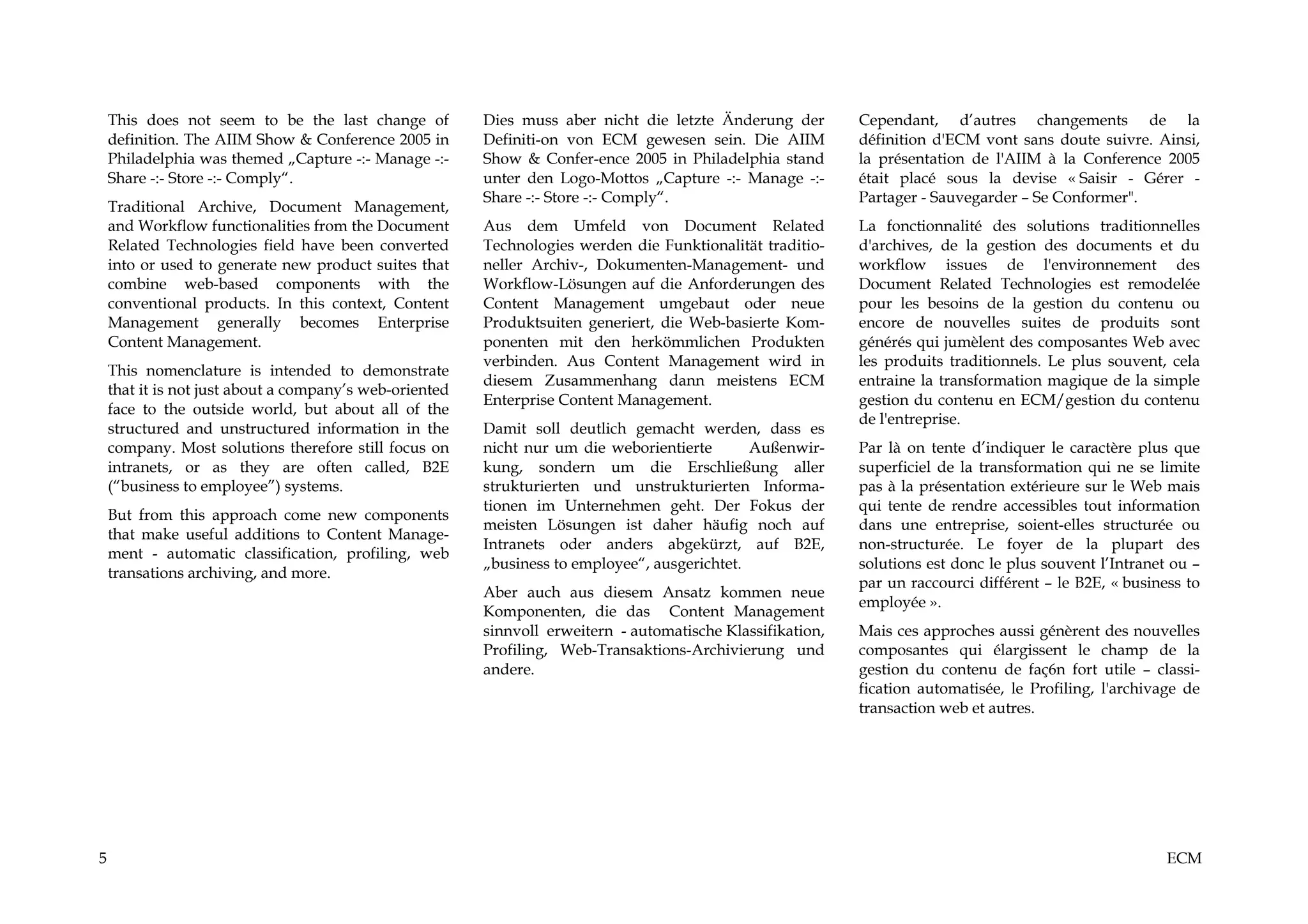 This does not seem to be the last change of          Dies muss aber nicht die letzte Änderung der        Cependant, d’autres changements de la
    definition. The AIIM Show & Conference 2005 in       Definiti-on von ECM gewesen sein. Die AIIM          définition d'ECM vont sans doute suivre. Ainsi,
    Philadelphia was themed „Capture -:- Manage -:-      Show & Confer-ence 2005 in Philadelphia stand       la présentation de l'AIIM à la Conference 2005
    Share -:- Store -:- Comply“.                         unter den Logo-Mottos „Capture -:- Manage -:-       était placé sous la devise « Saisir - Gérer -
                                                         Share -:- Store -:- Comply“.                        Partager - Sauvegarder – Se Conformer".
    Traditional Archive, Document Management,
    and Workflow functionalities from the Document       Aus dem Umfeld von Document Related                 La fonctionnalité des solutions traditionnelles
    Related Technologies field have been converted       Technologies werden die Funktionalität traditio-    d'archives, de la gestion des documents et du
    into or used to generate new product suites that     neller Archiv-, Dokumenten-Management- und          workflow issues de l'environnement des
    combine web-based components with the                Workflow-Lösungen auf die Anforderungen des         Document Related Technologies est remodelée
    conventional products. In this context, Content      Content Management umgebaut oder neue               pour les besoins de la gestion du contenu ou
    Management generally becomes Enterprise              Produktsuiten generiert, die Web-basierte Kom-      encore de nouvelles suites de produits sont
    Content Management.                                  ponenten mit den herkömmlichen Produkten            générés qui jumèlent des composantes Web avec
                                                         verbinden. Aus Content Management wird in           les produits traditionnels. Le plus souvent, cela
    This nomenclature is intended to demonstrate
                                                         diesem Zusammenhang dann meistens ECM               entraine la transformation magique de la simple
    that it is not just about a company’s web-oriented
                                                         Enterprise Content Management.                      gestion du contenu en ECM/gestion du contenu
    face to the outside world, but about all of the
                                                                                                             de l'entreprise.
    structured and unstructured information in the       Damit soll deutlich gemacht werden, dass es
    company. Most solutions therefore still focus on     nicht nur um die weborientierte       Außenwir-     Par là on tente d’indiquer le caractère plus que
    intranets, or as they are often called, B2E          kung, sondern um die Erschließung aller             superficiel de la transformation qui ne se limite
    (“business to employee”) systems.                    strukturierten und unstrukturierten Informa-        pas à la présentation extérieure sur le Web mais
                                                         tionen im Unternehmen geht. Der Fokus der           qui tente de rendre accessibles tout information
    But from this approach come new components
                                                         meisten Lösungen ist daher häufig noch auf          dans une entreprise, soient-elles structurée ou
    that make useful additions to Content Manage-
                                                         Intranets oder anders abgekürzt, auf B2E,           non-structurée. Le foyer de la plupart des
    ment - automatic classification, profiling, web
                                                         „business to employee“, ausgerichtet.               solutions est donc le plus souvent l’Intranet ou –
    transations archiving, and more.
                                                                                                             par un raccourci différent – le B2E, « business to
                                                         Aber auch aus diesem Ansatz kommen neue
                                                                                                             employée ».
                                                         Komponenten, die das Content Management
                                                         sinnvoll erweitern - automatische Klassifikation,   Mais ces approches aussi génèrent des nouvelles
                                                         Profiling, Web-Transaktions-Archivierung und        composantes qui élargissent le champ de la
                                                         andere.                                             gestion du contenu de faç6n fort utile – classi-
                                                                                                             fication automatisée, le Profiling, l'archivage de
                                                                                                             transaction web et autres.




5                                                                                                                                                         ECM
 