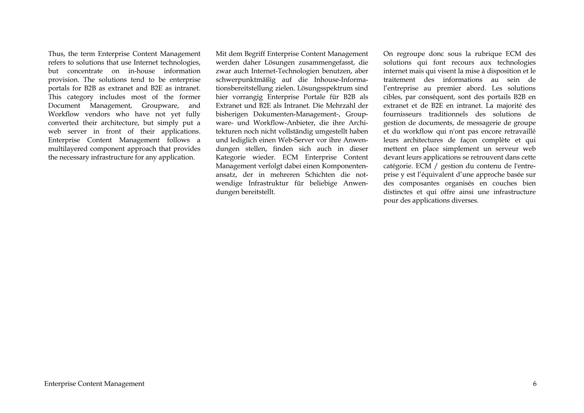 Thus, the term Enterprise Content Management          Mit dem Begriff Enterprise Content Management      On regroupe donc sous la rubrique ECM des
 refers to solutions that use Internet technologies,   werden daher Lösungen zusammengefasst, die         solutions qui font recours aux technologies
 but concentrate on in-house information               zwar auch Internet-Technologien benutzen, aber     internet mais qui visent la mise à disposition et le
 provision. The solutions tend to be enterprise        schwerpunktmäßig auf die Inhouse-Informa-          traitement des informations au sein de
 portals for B2B as extranet and B2E as intranet.      tionsbereitstellung zielen. Lösungsspektrum sind   l’entreprise au premier abord. Les solutions
 This category includes most of the former             hier vorrangig Enterprise Portale für B2B als      cibles, par conséquent, sont des portails B2B en
 Document Management, Groupware, and                   Extranet und B2E als Intranet. Die Mehrzahl der    extranet et de B2E en intranet. La majorité des
 Workflow vendors who have not yet fully               bisherigen Dokumenten-Management-, Group-          fournisseurs traditionnels des solutions de
 converted their architecture, but simply put a        ware- und Workflow-Anbieter, die ihre Archi-       gestion de documents, de messagerie de groupe
 web server in front of their applications.            tekturen noch nicht vollständig umgestellt haben   et du workflow qui n'ont pas encore retravaillé
 Enterprise Content Management follows a               und lediglich einen Web-Server vor ihre Anwen-     leurs architectures de façon complète et qui
 multilayered component approach that provides         dungen stellen, finden sich auch in dieser         mettent en place simplement un serveur web
 the necessary infrastructure for any application.     Kategorie wieder. ECM Enterprise Content           devant leurs applications se retrouvent dans cette
                                                       Management verfolgt dabei einen Komponenten-       catégorie. ECM / gestion du contenu de l'entre-
                                                       ansatz, der in mehreren Schichten die not-         prise y est l’équivalent d’une approche basée sur
                                                       wendige Infrastruktur für beliebige Anwen-         des composantes organisés en couches bien
                                                       dungen bereitstellt.                               distinctes et qui offre ainsi une infrastructure
                                                                                                          pour des applications diverses.




Enterprise Content Management                                                                                                                                6
 