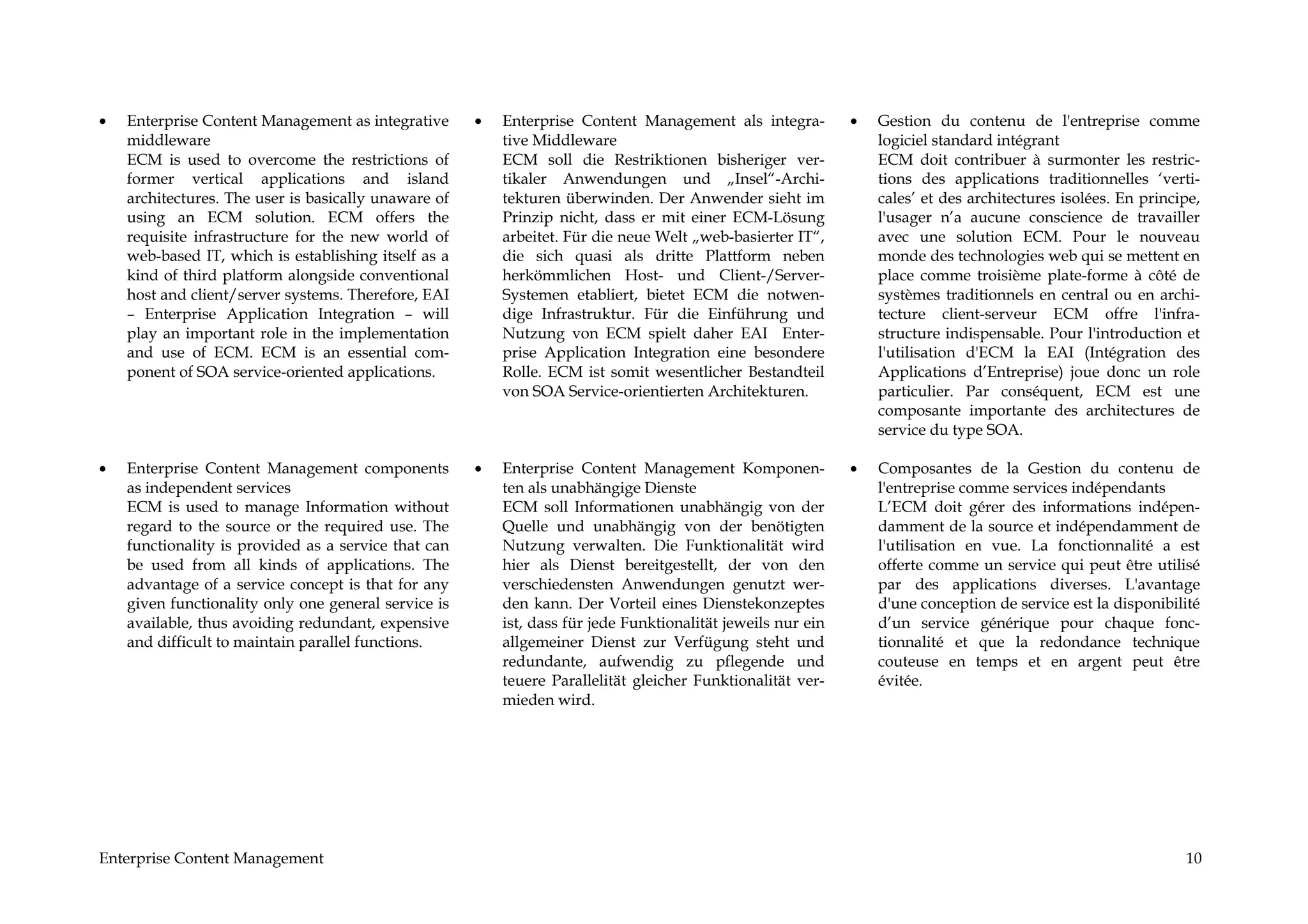 •   Enterprise Content Management as integrative      •   Enterprise Content Management als integra-          •   Gestion du contenu de l'entreprise comme
    middleware                                            tive Middleware                                         logiciel standard intégrant
    ECM is used to overcome the restrictions of           ECM soll die Restriktionen bisheriger ver-              ECM doit contribuer à surmonter les restric-
    former vertical applications and island               tikaler Anwendungen und „Insel“-Archi-                  tions des applications traditionnelles ‘verti-
    architectures. The user is basically unaware of       tekturen überwinden. Der Anwender sieht im              cales’ et des architectures isolées. En principe,
    using an ECM solution. ECM offers the                 Prinzip nicht, dass er mit einer ECM-Lösung             l'usager n’a aucune conscience de travailler
    requisite infrastructure for the new world of         arbeitet. Für die neue Welt „web-basierter IT“,         avec une solution ECM. Pour le nouveau
    web-based IT, which is establishing itself as a       die sich quasi als dritte Plattform neben               monde des technologies web qui se mettent en
    kind of third platform alongside conventional         herkömmlichen Host- und Client-/Server-                 place comme troisième plate-forme à côté de
    host and client/server systems. Therefore, EAI        Systemen etabliert, bietet ECM die notwen-              systèmes traditionnels en central ou en archi-
    – Enterprise Application Integration – will           dige Infrastruktur. Für die Einführung und              tecture client-serveur ECM offre l'infra-
    play an important role in the implementation          Nutzung von ECM spielt daher EAI Enter-                 structure indispensable. Pour l'introduction et
    and use of ECM. ECM is an essential com-              prise Application Integration eine besondere            l'utilisation d'ECM la EAI (Intégration des
    ponent of SOA service-oriented applications.          Rolle. ECM ist somit wesentlicher Bestandteil           Applications d’Entreprise) joue donc un role
                                                          von SOA Service-orientierten Architekturen.             particulier. Par conséquent, ECM est une
                                                                                                                  composante importante des architectures de
                                                                                                                  service du type SOA.

•   Enterprise Content Management components          •   Enterprise Content Management Komponen-             •   Composantes de la Gestion du contenu de
    as independent services                               ten als unabhängige Dienste                             l'entreprise comme services indépendants
    ECM is used to manage Information without             ECM soll Informationen unabhängig von der               L’ECM doit gérer des informations indépen-
    regard to the source or the required use. The         Quelle und unabhängig von der benötigten                damment de la source et indépendamment de
    functionality is provided as a service that can       Nutzung verwalten. Die Funktionalität wird              l'utilisation en vue. La fonctionnalité a est
    be used from all kinds of applications. The           hier als Dienst bereitgestellt, der von den             offerte comme un service qui peut être utilisé
    advantage of a service concept is that for any        verschiedensten Anwendungen genutzt wer-                par des applications diverses. L'avantage
    given functionality only one general service is       den kann. Der Vorteil eines Dienstekonzeptes            d'une conception de service est la disponibilité
    available, thus avoiding redundant, expensive         ist, dass für jede Funktionalität jeweils nur ein       d’un service générique pour chaque fonc-
    and difficult to maintain parallel functions.         allgemeiner Dienst zur Verfügung steht und              tionnalité et que la redondance technique
                                                          redundante, aufwendig zu pflegende und                  couteuse en temps et en argent peut être
                                                          teuere Parallelität gleicher Funktionalität ver-        évitée.
                                                          mieden wird.




Enterprise Content Management                                                                                                                                   10
 