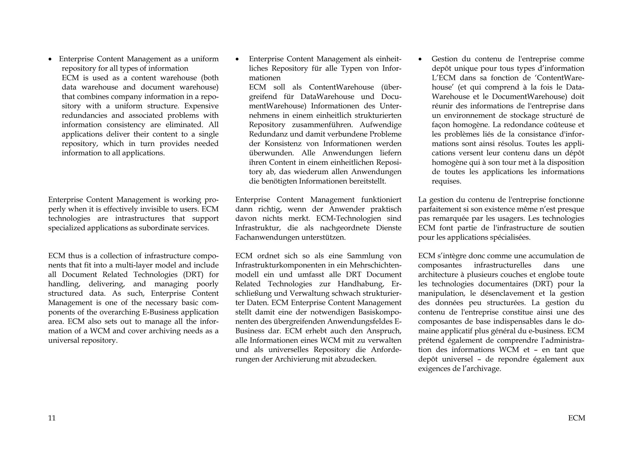 • Enterprise Content Management as a uniform           •   Enterprise Content Management als einheit-     •   Gestion du contenu de l'entreprise comme
   repository for all types of information                 liches Repository für alle Typen von Infor-        depôt unique pour tous types d’information
   ECM is used as a content warehouse (both                mationen                                           L’ECM dans sa fonction de ‘ContentWare-
   data warehouse and document warehouse)                  ECM soll als ContentWarehouse (über-               house’ (et qui comprend à la fois le Data-
   that combines company information in a repo-            greifend für DataWarehouse und Docu-               Warehouse et le DocumentWarehouse) doit
   sitory with a uniform structure. Expensive              mentWarehouse) Informationen des Unter-            réunir des informations de l'entreprise dans
   redundancies and associated problems with               nehmens in einem einheitlich strukturierten        un environnement de stockage structuré de
   information consistency are eliminated. All             Repository zusammenführen. Aufwendige              façon homogène. La redondance coûteuse et
   applications deliver their content to a single          Redundanz und damit verbundene Probleme            les problèmes liés de la consistance d'infor-
   repository, which in turn provides needed               der Konsistenz von Informationen werden            mations sont ainsi résolus. Toutes les appli-
   information to all applications.                        überwunden. Alle Anwendungen liefern               cations versent leur contenu dans un dépôt
                                                           ihren Content in einem einheitlichen Reposi-       homogène qui à son tour met à la disposition
                                                           tory ab, das wiederum allen Anwendungen            de toutes les applications les informations
                                                           die benötigten Informationen bereitstellt.         requises.

Enterprise Content Management is working pro-          Enterprise Content Management funktioniert         La gestion du contenu de l'entreprise fonctionne
perly when it is effectively invisible to users. ECM   dann richtig, wenn der Anwender praktisch          parfaitement si son existence même n’est presque
technologies are intrastructures that support          davon nichts merkt. ECM-Technologien sind          pas remarquée par les usagers. Les technologies
specialized applications as subordinate services.      Infrastruktur, die als nachgeordnete Dienste       ECM font partie de l'infrastructure de soutien
                                                       Fachanwendungen unterstützen.                      pour les applications spécialisées.

ECM thus is a collection of infrastructure compo-      ECM ordnet sich so als eine Sammlung von           ECM s’intègre donc comme une accumulation de
nents that fit into a multi-layer model and include    Infrastrukturkomponenten in ein Mehrschichten-     composantes      infrastructurelles  dans     une
all Document Related Technologies (DRT) for            modell ein und umfasst alle DRT Document           architecture à plusieurs couches et englobe toute
handling, delivering, and managing poorly              Related Technologies zur Handhabung, Er-           les technologies documentaires (DRT) pour la
structured data. As such, Enterprise Content           schließung und Verwaltung schwach strukturier-     manipulation, le désenclavement et la gestion
Management is one of the necessary basic com-          ter Daten. ECM Enterprise Content Management       des données peu structurées. La gestion du
ponents of the overarching E-Business application      stellt damit eine der notwendigen Basiskompo-      contenu de l'entreprise constitue ainsi une des
area. ECM also sets out to manage all the infor-       nenten des übergreifenden Anwendungsfeldes E-      composantes de base indispensables dans le do-
mation of a WCM and cover archiving needs as a         Business dar. ECM erhebt auch den Anspruch,        maine applicatif plus général du e-business. ECM
universal repository.                                  alle Informationen eines WCM mit zu verwalten      prétend également de comprendre l’administra-
                                                       und als universelles Repository die Anforde-       tion des informations WCM et – en tant que
                                                       rungen der Archivierung mit abzudecken.            depôt universel – de repondre également aux
                                                                                                          exigences de l’archivage.




11                                                                                                                                                    ECM
 
