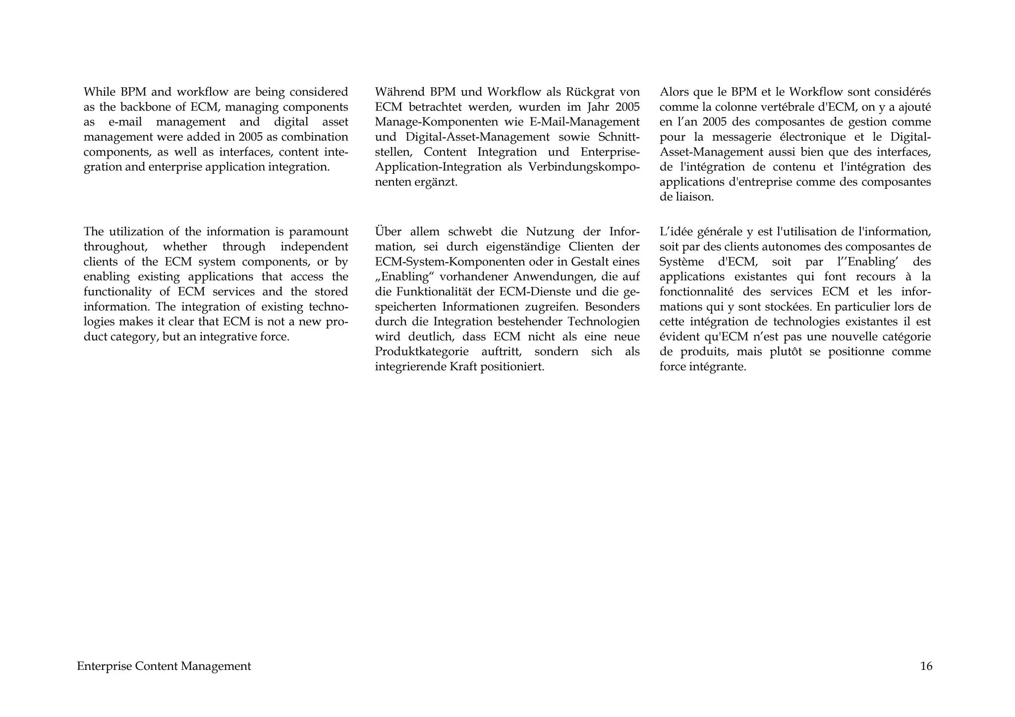 While BPM and workflow are being considered        Während BPM und Workflow als Rückgrat von        Alors que le BPM et le Workflow sont considérés
 as the backbone of ECM, managing components        ECM betrachtet werden, wurden im Jahr 2005       comme la colonne vertébrale d'ECM, on y a ajouté
 as e-mail management and digital asset             Manage-Komponenten wie E-Mail-Management         en l’an 2005 des composantes de gestion comme
 management were added in 2005 as combination       und Digital-Asset-Management sowie Schnitt-      pour la messagerie électronique et le Digital-
 components, as well as interfaces, content inte-   stellen, Content Integration und Enterprise-     Asset-Management aussi bien que des interfaces,
 gration and enterprise application integration.    Application-Integration als Verbindungskompo-    de l'intégration de contenu et l'intégration des
                                                    nenten ergänzt.                                  applications d'entreprise comme des composantes
                                                                                                     de liaison.

 The utilization of the information is paramount    Über allem schwebt die Nutzung der Infor-        L’idée générale y est l'utilisation de l'information,
 throughout, whether through independent            mation, sei durch eigenständige Clienten der     soit par des clients autonomes des composantes de
 clients of the ECM system components, or by        ECM-System-Komponenten oder in Gestalt eines     Système d'ECM, soit par l’’Enabling’ des
 enabling existing applications that access the     „Enabling“ vorhandener Anwendungen, die auf      applications existantes qui font recours à la
 functionality of ECM services and the stored       die Funktionalität der ECM-Dienste und die ge-   fonctionnalité des services ECM et les infor-
 information. The integration of existing techno-   speicherten Informationen zugreifen. Besonders   mations qui y sont stockées. En particulier lors de
 logies makes it clear that ECM is not a new pro-   durch die Integration bestehender Technologien   cette intégration de technologies existantes il est
 duct category, but an integrative force.           wird deutlich, dass ECM nicht als eine neue      évident qu'ECM n’est pas une nouvelle catégorie
                                                    Produktkategorie auftritt, sondern sich als      de produits, mais plutôt se positionne comme
                                                    integrierende Kraft positioniert.                force intégrante.




Enterprise Content Management                                                                                                                          16
 