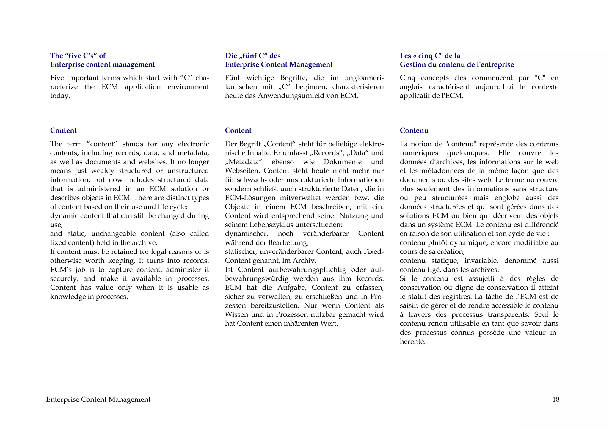 The “five C’s” of                                     Die „fünf C“ des                                     Les « cinq C" de la
 Enterprise content management                         Enterprise Content Management                        Gestion du contenu de l'entreprise
 Five important terms which start with “C” cha-        Fünf wichtige Begriffe, die im angloameri-           Cinq concepts clés commencent par "C" en
 racterize the ECM application environment             kanischen mit „C“ beginnen, charakterisieren         anglais caractérisent aujourd'hui le contexte
 today.                                                heute das Anwendungsumfeld von ECM.                  applicatif de l'ECM.



 Content                                               Content                                              Contenu
 The term “content” stands for any electronic          Der Begriff „Content“ steht für beliebige elektro-   La notion de "contenu" représente des contenus
 contents, including records, data, and metadata,      nische Inhalte. Er umfasst „Records“, „Data“ und     numériques quelconques. Elle couvre les
 as well as documents and websites. It no longer       „Metadata“ ebenso wie Dokumente und                  données d’archives, les informations sur le web
 means just weakly structured or unstructured          Webseiten. Content steht heute nicht mehr nur        et les métadonnées de la même façon que des
 information, but now includes structured data         für schwach- oder unstrukturierte Informationen      documents ou des sites web. Le terme no couvre
 that is administered in an ECM solution or            sondern schließt auch strukturierte Daten, die in    plus seulement des informations sans structure
 describes objects in ECM. There are distinct types    ECM-Lösungen mitverwaltet werden bzw. die            ou peu structurées mais englobe aussi des
 of content based on their use and life cycle:         Objekte in einem ECM beschreiben, mit ein.           données structurées et qui sont gérées dans des
 dynamic content that can still be changed during      Content wird entsprechend seiner Nutzung und         solutions ECM ou bien qui décrivent des objets
 use,                                                  seinem Lebenszyklus unterschieden:                   dans un système ECM. Le contenu est différencié
 and static, unchangeable content (also called         dynamischer, noch veränderbarer Content              en raison de son utilisation et son cycle de vie :
 fixed content) held in the archive.                   während der Bearbeitung;                             contenu plutôt dynamique, encore modifiable au
 If content must be retained for legal reasons or is   statischer, unveränderbarer Content, auch Fixed-     cours de sa création;
 otherwise worth keeping, it turns into records.       Content genannt, im Archiv.                          contenu statique, invariable, dénommé aussi
 ECM’s job is to capture content, administer it        Ist Content aufbewahrungspflichtig oder auf-         contenu figé, dans les archives.
 securely, and make it available in processes.         bewahrungswürdig werden aus ihm Records.             Si le contenu est assujetti à des règles de
 Content has value only when it is usable as           ECM hat die Aufgabe, Content zu erfassen,            conservation ou digne de conservation il atteint
 knowledge in processes.                               sicher zu verwalten, zu erschließen und in Pro-      le statut des registres. La tâche de l’ECM est de
                                                       zessen bereitzustellen. Nur wenn Content als         saisir, de gérer et de rendre accessible le contenu
                                                       Wissen und in Prozessen nutzbar gemacht wird         à travers des processus transparents. Seul le
                                                       hat Content einen inhärenten Wert.                   contenu rendu utilisable en tant que savoir dans
                                                                                                            des processus connus possède une valeur in-
                                                                                                            hérente.




Enterprise Content Management                                                                                                                               18
 