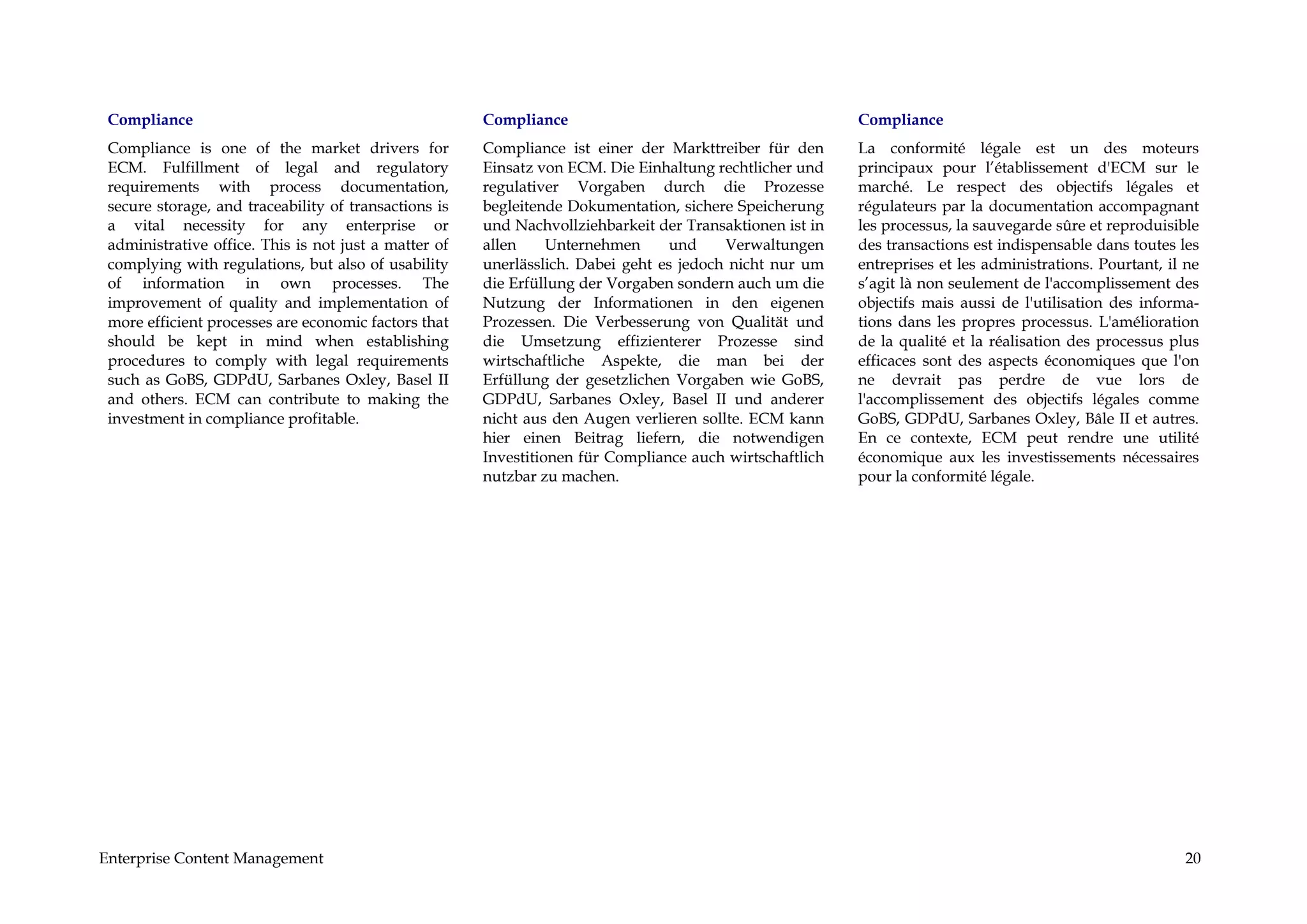 Compliance                                            Compliance                                         Compliance
 Compliance is one of the market drivers for           Compliance ist einer der Markttreiber für den      La conformité légale est un des moteurs
 ECM. Fulfillment of legal and regulatory              Einsatz von ECM. Die Einhaltung rechtlicher und    principaux pour l’établissement d'ECM sur le
 requirements with process documentation,              regulativer Vorgaben durch die Prozesse            marché. Le respect des objectifs légales et
 secure storage, and traceability of transactions is   begleitende Dokumentation, sichere Speicherung     régulateurs par la documentation accompagnant
 a vital necessity for any enterprise or               und Nachvollziehbarkeit der Transaktionen ist in   les processus, la sauvegarde sûre et reproduisible
 administrative office. This is not just a matter of   allen     Unternehmen     und     Verwaltungen     des transactions est indispensable dans toutes les
 complying with regulations, but also of usability     unerlässlich. Dabei geht es jedoch nicht nur um    entreprises et les administrations. Pourtant, il ne
 of information in own processes. The                  die Erfüllung der Vorgaben sondern auch um die     s’agit là non seulement de l'accomplissement des
 improvement of quality and implementation of          Nutzung der Informationen in den eigenen           objectifs mais aussi de l'utilisation des informa-
 more efficient processes are economic factors that    Prozessen. Die Verbesserung von Qualität und       tions dans les propres processus. L'amélioration
 should be kept in mind when establishing              die Umsetzung effizienterer Prozesse sind          de la qualité et la réalisation des processus plus
 procedures to comply with legal requirements          wirtschaftliche Aspekte, die man bei der           efficaces sont des aspects économiques que l'on
 such as GoBS, GDPdU, Sarbanes Oxley, Basel II         Erfüllung der gesetzlichen Vorgaben wie GoBS,      ne devrait pas perdre de vue lors de
 and others. ECM can contribute to making the          GDPdU, Sarbanes Oxley, Basel II und anderer        l'accomplissement des objectifs légales comme
 investment in compliance profitable.                  nicht aus den Augen verlieren sollte. ECM kann     GoBS, GDPdU, Sarbanes Oxley, Bâle II et autres.
                                                       hier einen Beitrag liefern, die notwendigen        En ce contexte, ECM peut rendre une utilité
                                                       Investitionen für Compliance auch wirtschaftlich   économique aux les investissements nécessaires
                                                       nutzbar zu machen.                                 pour la conformité légale.




Enterprise Content Management                                                                                                                             20
 