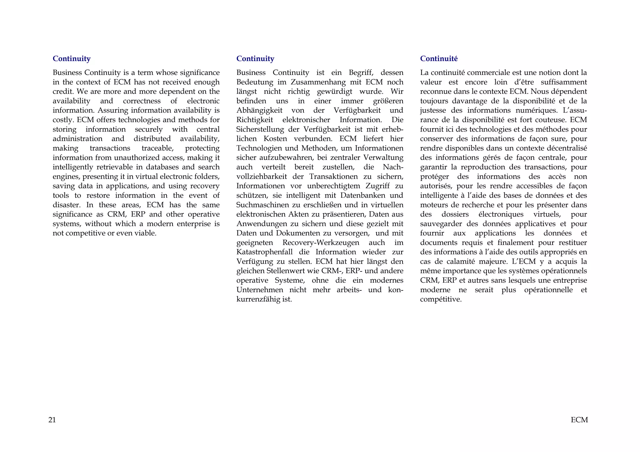 Continuity                                              Continuity                                        Continuité
 Business Continuity is a term whose significance        Business Continuity ist ein Begriff, dessen       La continuité commerciale est une notion dont la
 in the context of ECM has not received enough           Bedeutung im Zusammenhang mit ECM noch            valeur est encore loin d’être suffisamment
 credit. We are more and more dependent on the           längst nicht richtig gewürdigt wurde. Wir         reconnue dans le contexte ECM. Nous dépendent
 availability and correctness of electronic              befinden uns in einer immer größeren              toujours davantage de la disponibilité et de la
 information. Assuring information availability is       Abhängigkeit von der Verfügbarkeit und            justesse des informations numériques. L’assu-
 costly. ECM offers technologies and methods for         Richtigkeit elektronischer Information. Die       rance de la disponibilité est fort couteuse. ECM
 storing information securely with central               Sicherstellung der Verfügbarkeit ist mit erheb-   fournit ici des technologies et des méthodes pour
 administration and distributed availability,            lichen Kosten verbunden. ECM liefert hier         conserver des informations de façon sure, pour
 making transactions traceable, protecting               Technologien und Methoden, um Informationen       rendre disponibles dans un contexte décentralisé
 information from unauthorized access, making it         sicher aufzubewahren, bei zentraler Verwaltung    des informations gérés de façon centrale, pour
 intelligently retrievable in databases and search       auch verteilt bereit zustellen, die Nach-         garantir la reproduction des transactions, pour
 engines, presenting it in virtual electronic folders,   vollziehbarkeit der Transaktionen zu sichern,     protéger des informations des accès non
 saving data in applications, and using recovery         Informationen vor unberechtigtem Zugriff zu       autorisés, pour les rendre accessibles de façon
 tools to restore information in the event of            schützen, sie intelligent mit Datenbanken und     intelligente à l’aide des bases de données et des
 disaster. In these areas, ECM has the same              Suchmaschinen zu erschließen und in virtuellen    moteurs de recherche et pour les présenter dans
 significance as CRM, ERP and other operative            elektronischen Akten zu präsentieren, Daten aus   des dossiers électroniques virtuels, pour
 systems, without which a modern enterprise is           Anwendungen zu sichern und diese gezielt mit      sauvegarder des données applicatives et pour
 not competitive or even viable.                         Daten und Dokumenten zu versorgen, und mit        fournir aux applications les données et
                                                         geeigneten Recovery-Werkzeugen auch im            documents requis et finalement pour restituer
                                                         Katastrophenfall die Information wieder zur       des informations à l’aide des outils appropriés en
                                                         Verfügung zu stellen. ECM hat hier längst den     cas de calamité majeure. L’ECM y a acquis la
                                                         gleichen Stellenwert wie CRM-, ERP- und andere    même importance que les systèmes opérationnels
                                                         operative Systeme, ohne die ein modernes          CRM, ERP et autres sans lesquels une entreprise
                                                         Unternehmen nicht mehr arbeits- und kon-          moderne ne serait plus opérationnelle et
                                                         kurrenzfähig ist.                                 compétitive.




21                                                                                                                                                      ECM
 
