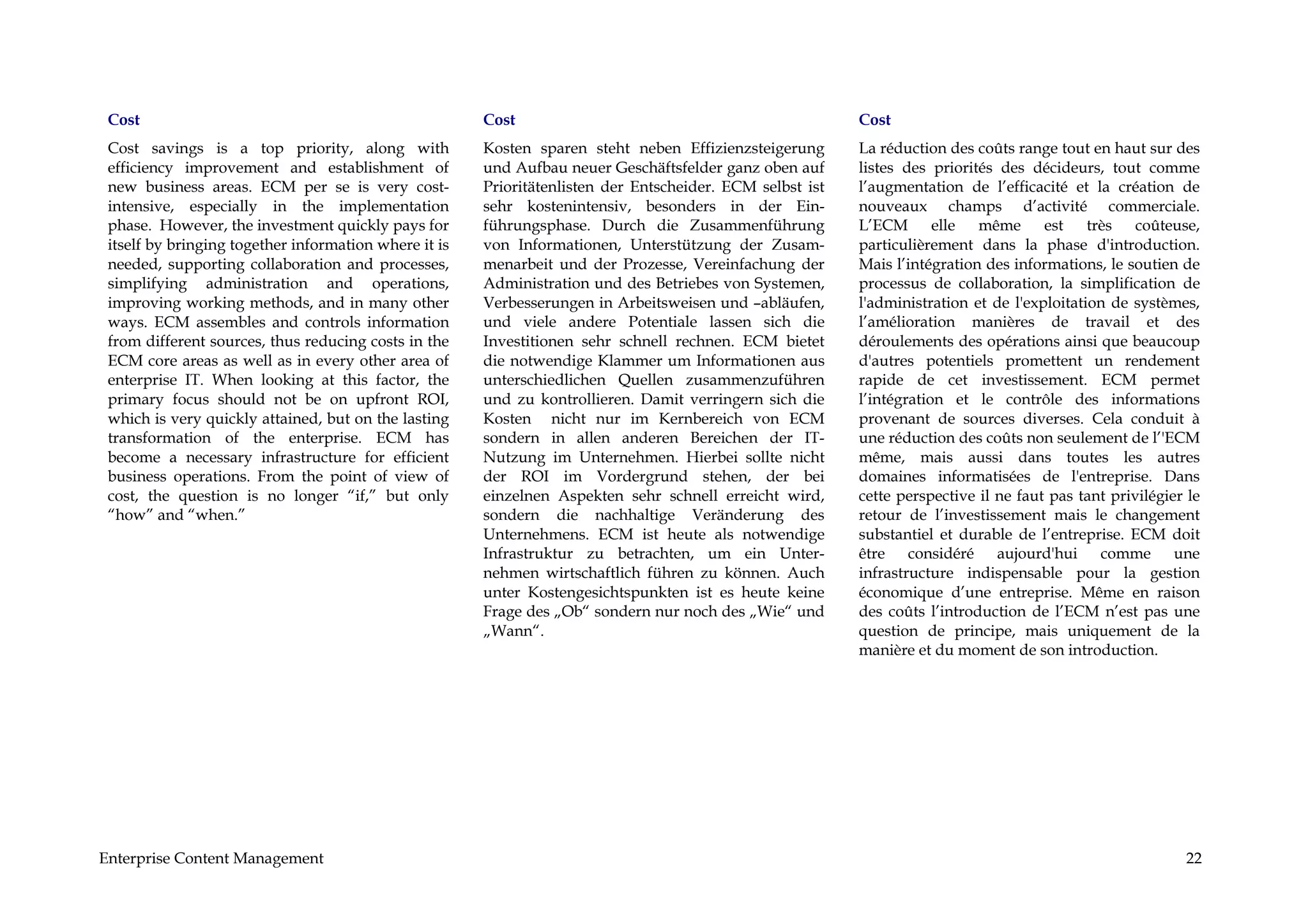 Cost                                                  Cost                                                Cost
 Cost savings is a top priority, along with            Kosten sparen steht neben Effizienzsteigerung       La réduction des coûts range tout en haut sur des
 efficiency improvement and establishment of           und Aufbau neuer Geschäftsfelder ganz oben auf      listes des priorités des décideurs, tout comme
 new business areas. ECM per se is very cost-          Prioritätenlisten der Entscheider. ECM selbst ist   l’augmentation de l’efficacité et la création de
 intensive, especially in the implementation           sehr kostenintensiv, besonders in der Ein-          nouveaux champs d’activité commerciale.
 phase. However, the investment quickly pays for       führungsphase. Durch die Zusammenführung            L’ECM       elle  même      est    très   coûteuse,
 itself by bringing together information where it is   von Informationen, Unterstützung der Zusam-         particulièrement dans la phase d'introduction.
 needed, supporting collaboration and processes,       menarbeit und der Prozesse, Vereinfachung der       Mais l’intégration des informations, le soutien de
 simplifying administration and operations,            Administration und des Betriebes von Systemen,      processus de collaboration, la simplification de
 improving working methods, and in many other          Verbesserungen in Arbeitsweisen und –abläufen,      l'administration et de l'exploitation de systèmes,
 ways. ECM assembles and controls information          und viele andere Potentiale lassen sich die         l’amélioration manières de travail et des
 from different sources, thus reducing costs in the    Investitionen sehr schnell rechnen. ECM bietet      déroulements des opérations ainsi que beaucoup
 ECM core areas as well as in every other area of      die notwendige Klammer um Informationen aus         d'autres potentiels promettent un rendement
 enterprise IT. When looking at this factor, the       unterschiedlichen Quellen zusammenzuführen          rapide de cet investissement. ECM permet
 primary focus should not be on upfront ROI,           und zu kontrollieren. Damit verringern sich die     l’intégration et le contrôle des informations
 which is very quickly attained, but on the lasting    Kosten nicht nur im Kernbereich von ECM             provenant de sources diverses. Cela conduit à
 transformation of the enterprise. ECM has             sondern in allen anderen Bereichen der IT-          une réduction des coûts non seulement de l’'ECM
 become a necessary infrastructure for efficient       Nutzung im Unternehmen. Hierbei sollte nicht        même, mais aussi dans toutes les autres
 business operations. From the point of view of        der ROI im Vordergrund stehen, der bei              domaines informatisées de l'entreprise. Dans
 cost, the question is no longer “if,” but only        einzelnen Aspekten sehr schnell erreicht wird,      cette perspective il ne faut pas tant privilégier le
 “how” and “when.”                                     sondern die nachhaltige Veränderung des             retour de l’investissement mais le changement
                                                       Unternehmens. ECM ist heute als notwendige          substantiel et durable de l’entreprise. ECM doit
                                                       Infrastruktur zu betrachten, um ein Unter-          être considéré aujourd'hui comme une
                                                       nehmen wirtschaftlich führen zu können. Auch        infrastructure indispensable pour la gestion
                                                       unter Kostengesichtspunkten ist es heute keine      économique d’une entreprise. Même en raison
                                                       Frage des „Ob“ sondern nur noch des „Wie“ und       des coûts l’introduction de l’ECM n’est pas une
                                                       „Wann“.                                             question de principe, mais uniquement de la
                                                                                                           manière et du moment de son introduction.




Enterprise Content Management                                                                                                                               22
 