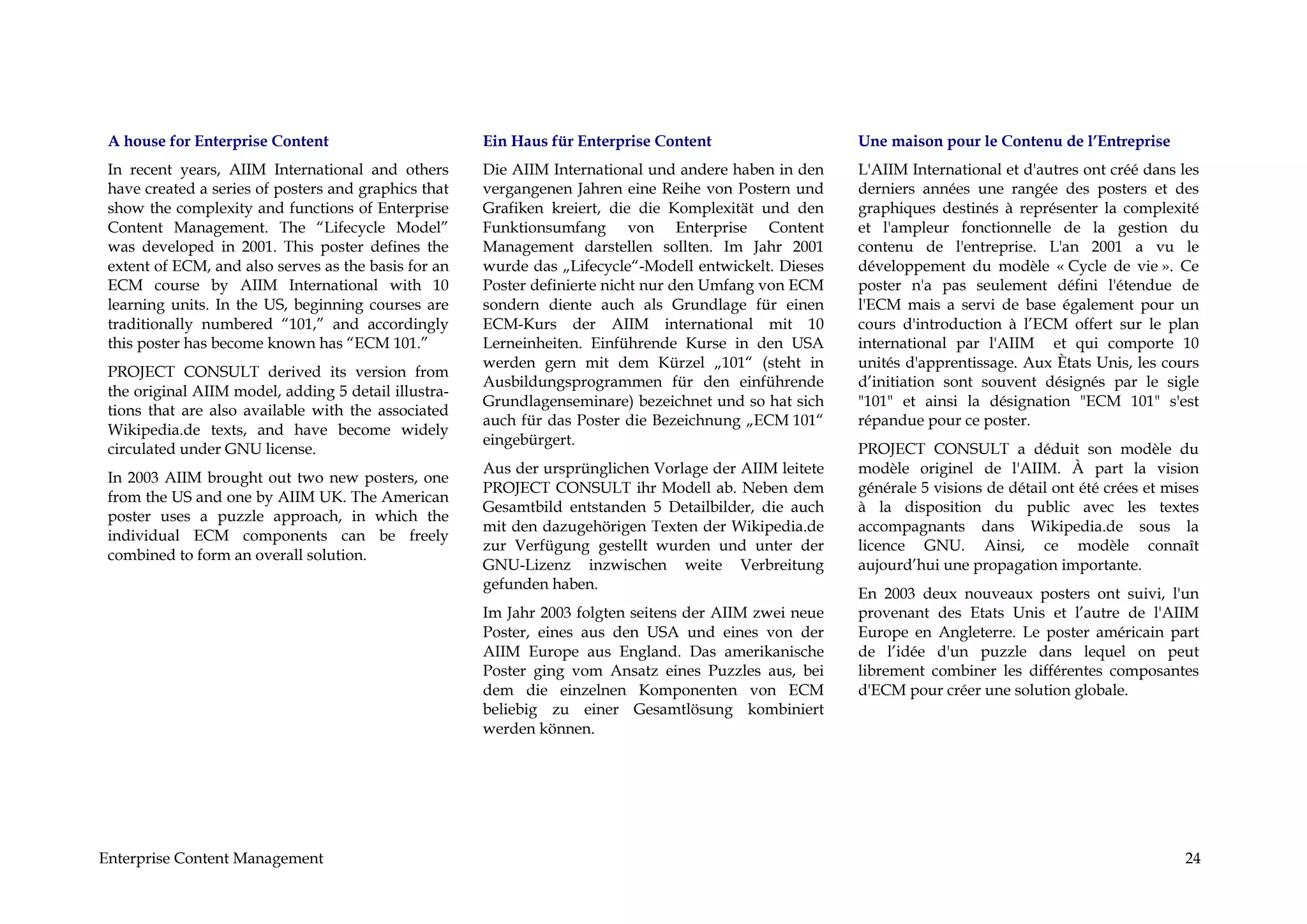 A house for Enterprise Content                       Ein Haus für Enterprise Content                   Une maison pour le Contenu de l’Entreprise
 In recent years, AIIM International and others       Die AIIM International und andere haben in den    L'AIIM International et d'autres ont créé dans les
 have created a series of posters and graphics that   vergangenen Jahren eine Reihe von Postern und     derniers années une rangée des posters et des
 show the complexity and functions of Enterprise      Grafiken kreiert, die die Komplexität und den     graphiques destinés à représenter la complexité
 Content Management. The “Lifecycle Model”            Funktionsumfang von Enterprise Content            et l'ampleur fonctionnelle de la gestion du
 was developed in 2001. This poster defines the       Management darstellen sollten. Im Jahr 2001       contenu de l'entreprise. L'an 2001 a vu le
 extent of ECM, and also serves as the basis for an   wurde das „Lifecycle“-Modell entwickelt. Dieses   développement du modèle « Cycle de vie ». Ce
 ECM course by AIIM International with 10             Poster definierte nicht nur den Umfang von ECM    poster n'a pas seulement défini l'étendue de
 learning units. In the US, beginning courses are     sondern diente auch als Grundlage für einen       l'ECM mais a servi de base également pour un
 traditionally numbered “101,” and accordingly        ECM-Kurs der AIIM international mit 10            cours d'introduction à l’ECM offert sur le plan
 this poster has become known has “ECM 101.”          Lerneinheiten. Einführende Kurse in den USA       international par l'AIIM et qui comporte 10
                                                      werden gern mit dem Kürzel „101“ (steht in        unités d'apprentissage. Aux Ètats Unis, les cours
 PROJECT CONSULT derived its version from
                                                      Ausbildungsprogrammen für den einführende         d’initiation sont souvent désignés par le sigle
 the original AIIM model, adding 5 detail illustra-
                                                      Grundlagenseminare) bezeichnet und so hat sich    "101" et ainsi la désignation "ECM 101" s'est
 tions that are also available with the associated
                                                      auch für das Poster die Bezeichnung „ECM 101“     répandue pour ce poster.
 Wikipedia.de texts, and have become widely
                                                      eingebürgert.
 circulated under GNU license.                                                                          PROJECT CONSULT a déduit son modèle du
                                                      Aus der ursprünglichen Vorlage der AIIM leitete   modèle originel de l'AIIM. À part la vision
 In 2003 AIIM brought out two new posters, one
                                                      PROJECT CONSULT ihr Modell ab. Neben dem          générale 5 visions de détail ont été crées et mises
 from the US and one by AIIM UK. The American
                                                      Gesamtbild entstanden 5 Detailbilder, die auch    à la disposition du public avec les textes
 poster uses a puzzle approach, in which the
                                                      mit den dazugehörigen Texten der Wikipedia.de     accompagnants dans Wikipedia.de sous la
 individual ECM components can be freely
                                                      zur Verfügung gestellt wurden und unter der       licence GNU. Ainsi, ce modèle connaît
 combined to form an overall solution.
                                                      GNU-Lizenz inzwischen weite Verbreitung           aujourd’hui une propagation importante.
                                                      gefunden haben.
                                                                                                        En 2003 deux nouveaux posters ont suivi, l'un
                                                      Im Jahr 2003 folgten seitens der AIIM zwei neue   provenant des Etats Unis et l’autre de l'AIIM
                                                      Poster, eines aus den USA und eines von der       Europe en Angleterre. Le poster américain part
                                                      AIIM Europe aus England. Das amerikanische        de l’idée d'un puzzle dans lequel on peut
                                                      Poster ging vom Ansatz eines Puzzles aus, bei     librement combiner les différentes composantes
                                                      dem die einzelnen Komponenten von ECM             d'ECM pour créer une solution globale.
                                                      beliebig zu einer Gesamtlösung kombiniert
                                                      werden können.




Enterprise Content Management                                                                                                                           24
 