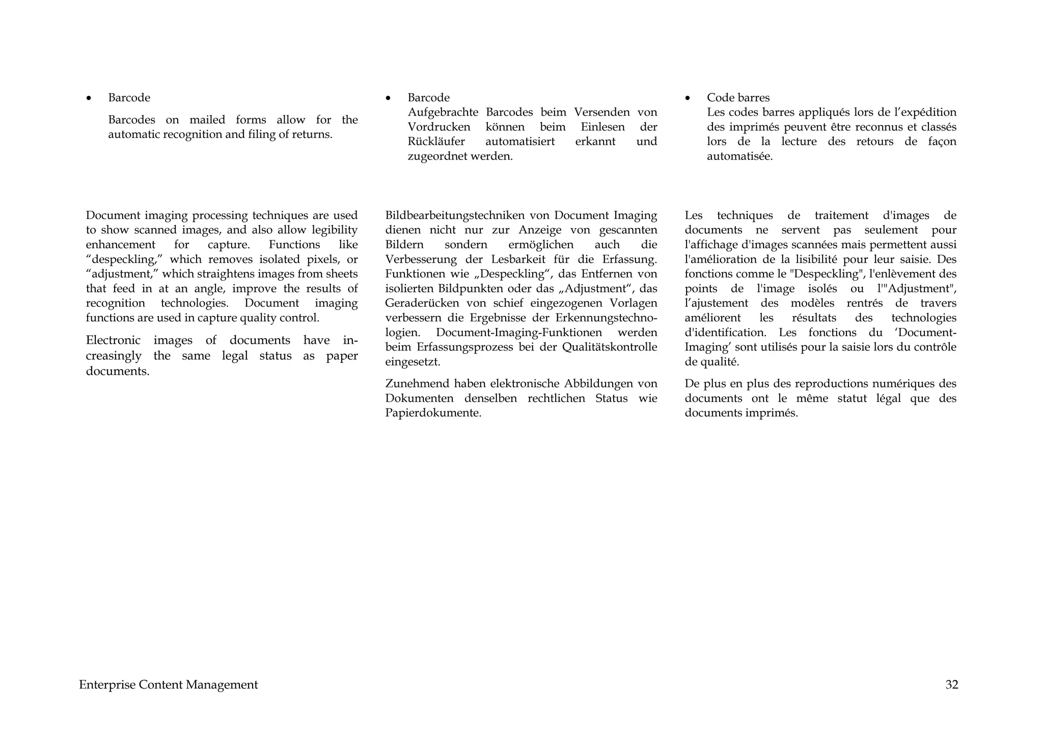 •   Barcode                                           •   Barcode                                         •   Code barres
                                                           Aufgebrachte Barcodes beim Versenden von            Les codes barres appliqués lors de l’expédition
     Barcodes on mailed forms allow for the
                                                           Vordrucken können beim Einlesen der                 des imprimés peuvent être reconnus et classés
     automatic recognition and filing of returns.
                                                           Rückläufer   automatisiert erkannt   und            lors de la lecture des retours de façon
                                                           zugeordnet werden.                                  automatisée.




 Document imaging processing techniques are used       Bildbearbeitungstechniken von Document Imaging      Les techniques de traitement d'images de
 to show scanned images, and also allow legibility     dienen nicht nur zur Anzeige von gescannten         documents ne servent pas seulement pour
 enhancement      for    capture.    Functions  like   Bildern     sondern    ermöglichen    auch    die   l'affichage d'images scannées mais permettent aussi
 “despeckling,” which removes isolated pixels, or      Verbesserung der Lesbarkeit für die Erfassung.      l'amélioration de la lisibilité pour leur saisie. Des
 “adjustment,” which straightens images from sheets    Funktionen wie „Despeckling“, das Entfernen von     fonctions comme le "Despeckling", l'enlèvement des
 that feed in at an angle, improve the results of      isolierten Bildpunkten oder das „Adjustment“, das   points de l'image isolés ou l'"Adjustment",
 recognition technologies. Document imaging            Geraderücken von schief eingezogenen Vorlagen       l’ajustement des modèles rentrés de travers
 functions are used in capture quality control.        verbessern die Ergebnisse der Erkennungstechno-     améliorent     les   résultats    des     technologies
                                                       logien. Document-Imaging-Funktionen werden          d'identification. Les fonctions du ‘Document-
 Electronic images of documents have in-
                                                       beim Erfassungsprozess bei der Qualitätskontrolle   Imaging’ sont utilisés pour la saisie lors du contrôle
 creasingly the same legal status as paper             eingesetzt.                                         de qualité.
 documents.
                                                       Zunehmend haben elektronische Abbildungen von       De plus en plus des reproductions numériques des
                                                       Dokumenten denselben rechtlichen Status wie         documents ont le même statut légal que des
                                                       Papierdokumente.                                    documents imprimés.




Enterprise Content Management                                                                                                                                 32
 