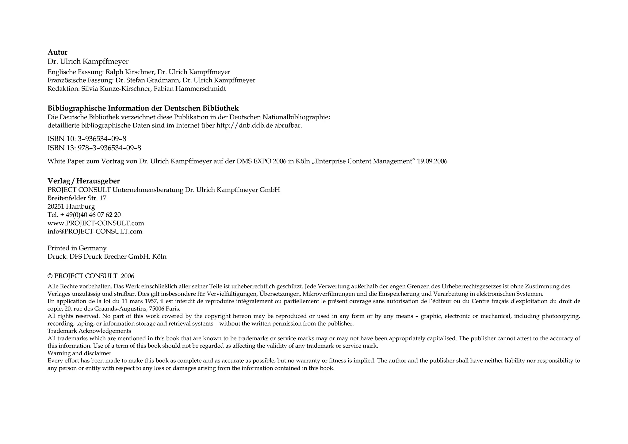 Autor
Dr. Ulrich Kampffmeyer
Englische Fassung: Ralph Kirschner, Dr. Ulrich Kampffmeyer
Französische Fassung: Dr. Stefan Gradmann, Dr. Ulrich Kampffmeyer
Redaktion: Silvia Kunze-Kirschner, Fabian Hammerschmidt

Bibliographische Information der Deutschen Bibliothek
Die Deutsche Bibliothek verzeichnet diese Publikation in der Deutschen Nationalbibliographie;
detaillierte bibliographische Daten sind im Internet über http://dnb.ddb.de abrufbar.

ISBN 10: 3–936534–09–8
ISBN 13: 978–3–936534–09–8
White Paper zum Vortrag von Dr. Ulrich Kampffmeyer auf der DMS EXPO 2006 in Köln „Enterprise Content Management“ 19.09.2006

Verlag / Herausgeber
PROJECT CONSULT Unternehmensberatung Dr. Ulrich Kampffmeyer GmbH
Breitenfelder Str. 17
20251 Hamburg
Tel. + 49(0)40 46 07 62 20
www.PROJECT-CONSULT.com
info@PROJECT-CONSULT.com

Printed in Germany
Druck: DFS Druck Brecher GmbH, Köln

© PROJECT CONSULT 2006
Alle Rechte vorbehalten. Das Werk einschließlich aller seiner Teile ist urheberrechtlich geschützt. Jede Verwertung außerhalb der engen Grenzen des Urheberrechtsgesetzes ist ohne Zustimmung des
Verlages unzulässig und strafbar. Dies gilt insbesondere für Vervielfältigungen, Übersetzungen, Mikroverfilmungen und die Einspeicherung und Verarbeitung in elektronischen Systemen.
En application de la loi du 11 mars 1957, il est interdit de reproduire intégralement ou partiellement le présent ouvrage sans autorisation de l’éditeur ou du Centre fraçais d’exploitation du droit de
copie, 20, rue des Graands-Augustins, 75006 Paris.
All rights reserved. No part of this work covered by the copyright hereon may be reproduced or used in any form or by any means – graphic, electronic or mechanical, including photocopying,
recording, taping, or information storage and retrieval systems – without the written permission from the publisher.
Trademark Acknowledgements
All trademarks which are mentioned in this book that are known to be trademarks or service marks may or may not have been appropriately capitalised. The publisher cannot attest to the accuracy of
this information. Use of a term of this book should not be regarded as affecting the validity of any trademark or service mark.
Warning and disclaimer
Every effort has been made to make this book as complete and as accurate as possible, but no warranty or fitness is implied. The author and the publisher shall have neither liability nor responsibility to
any person or entity with respect to any loss or damages arising from the information contained in this book.
 