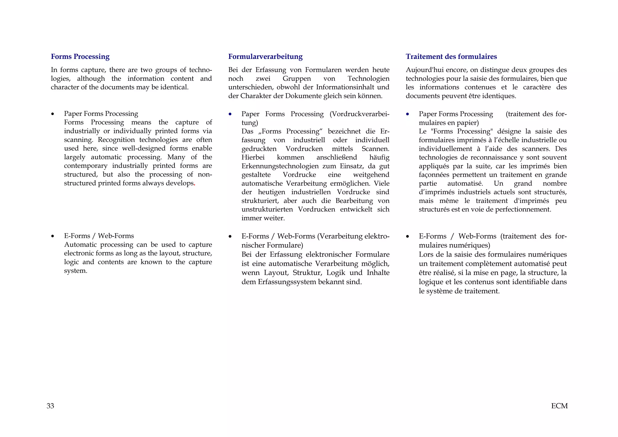 Forms Processing                                         Formularverarbeitung                                 Traitement des formulaires
 In forms capture, there are two groups of techno-        Bei der Erfassung von Formularen werden heute        Aujourd'hui encore, on distingue deux groupes des
 logies, although the information content and             noch    zwei     Gruppen    von     Technologien     technologies pour la saisie des formulaires, bien que
 character of the documents may be identical.             unterschieden, obwohl der Informationsinhalt und     les informations contenues et le caractère des
                                                          der Charakter der Dokumente gleich sein können.      documents peuvent être identiques.

 •   Paper Forms Processing                               •   Paper Forms Processing (Vordruckverarbei-        •   Paper Forms Processing       (traitement des for-
     Forms Processing means the capture of                    tung)                                                mulaires en papier)
     industrially or individually printed forms via           Das „Forms Processing“ bezeichnet die Er-            Le "Forms Processing" désigne la saisie des
     scanning. Recognition technologies are often             fassung von industriell oder individuell             formulaires imprimés à l’échelle industrielle ou
     used here, since well-designed forms enable              gedruckten Vordrucken mittels Scannen.               individuellement à l’aide des scanners. Des
     largely automatic processing. Many of the                Hierbei     kommen      anschließend    häufig       technologies de reconnaissance y sont souvent
     contemporary industrially printed forms are              Erkennungstechnologien zum Einsatz, da gut           appliqués par la suite, car les imprimés bien
     structured, but also the processing of non-              gestaltete    Vordrucke    eine    weitgehend        façonnées permettent un traitement en grande
     structured printed forms always develops.                automatische Verarbeitung ermöglichen. Viele         partie   automatisé.     Un     grand    nombre
                                                              der heutigen industriellen Vordrucke sind            d’imprimés industriels actuels sont structurés,
                                                              strukturiert, aber auch die Bearbeitung von          mais même le traitement d'imprimés peu
                                                              unstrukturierten Vordrucken entwickelt sich          structurés est en voie de perfectionnement.
                                                              immer weiter.

 •   E-Forms / Web-Forms                                  •   E-Forms / Web-Forms (Verarbeitung elektro-       •   E-Forms / Web-Forms (traitement des for-
     Automatic processing can be used to capture              nischer Formulare)                                   mulaires numériques)
     electronic forms as long as the layout, structure,       Bei der Erfassung elektronischer Formulare           Lors de la saisie des formulaires numériques
     logic and contents are known to the capture              ist eine automatische Verarbeitung möglich,          un traitement complètement automatisé peut
     system.                                                  wenn Layout, Struktur, Logik und Inhalte             être réalisé, si la mise en page, la structure, la
                                                              dem Erfassungssystem bekannt sind.                   logique et les contenus sont identifiable dans
                                                                                                                   le système de traitement.




33                                                                                                                                                             ECM
 