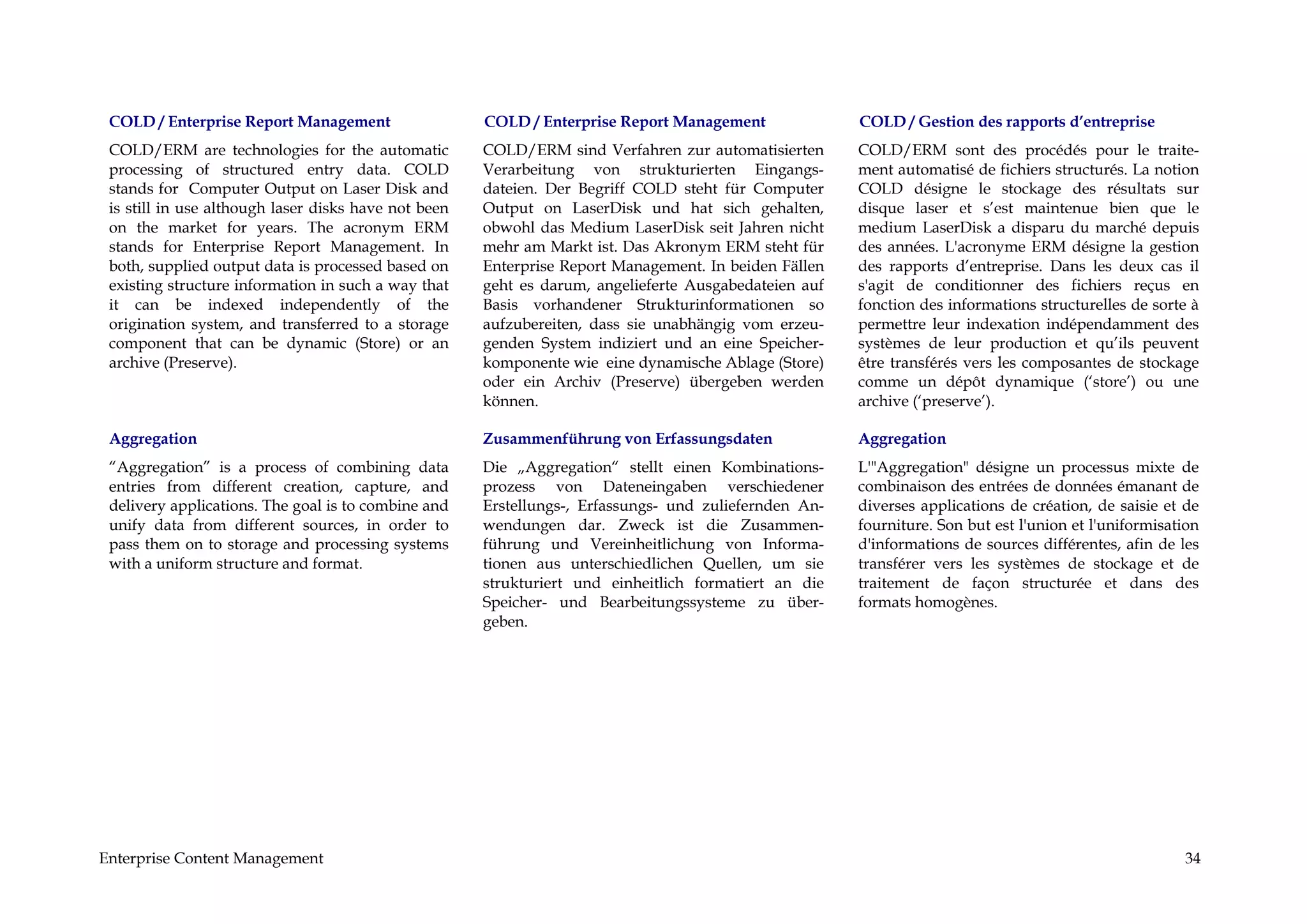 COLD / Enterprise Report Management                  COLD / Enterprise Report Management              COLD / Gestion des rapports d’entreprise
 COLD/ERM are technologies for the automatic          COLD/ERM sind Verfahren zur automatisierten      COLD/ERM sont des procédés pour le traite-
 processing of structured entry data. COLD            Verarbeitung von strukturierten Eingangs-        ment automatisé de fichiers structurés. La notion
 stands for Computer Output on Laser Disk and         dateien. Der Begriff COLD steht für Computer     COLD désigne le stockage des résultats sur
 is still in use although laser disks have not been   Output on LaserDisk und hat sich gehalten,       disque laser et s’est maintenue bien que le
 on the market for years. The acronym ERM             obwohl das Medium LaserDisk seit Jahren nicht    medium LaserDisk a disparu du marché depuis
 stands for Enterprise Report Management. In          mehr am Markt ist. Das Akronym ERM steht für     des années. L'acronyme ERM désigne la gestion
 both, supplied output data is processed based on     Enterprise Report Management. In beiden Fällen   des rapports d’entreprise. Dans les deux cas il
 existing structure information in such a way that    geht es darum, angelieferte Ausgabedateien auf   s'agit de conditionner des fichiers reçus en
 it can be indexed independently of the               Basis vorhandener Strukturinformationen so       fonction des informations structurelles de sorte à
 origination system, and transferred to a storage     aufzubereiten, dass sie unabhängig vom erzeu-    permettre leur indexation indépendamment des
 component that can be dynamic (Store) or an          genden System indiziert und an eine Speicher-    systèmes de leur production et qu’ils peuvent
 archive (Preserve).                                  komponente wie eine dynamische Ablage (Store)    être transférés vers les composantes de stockage
                                                      oder ein Archiv (Preserve) übergeben werden      comme un dépôt dynamique (‘store’) ou une
                                                      können.                                          archive (‘preserve’).

 Aggregation                                          Zusammenführung von Erfassungsdaten              Aggregation
 “Aggregation” is a process of combining data         Die „Aggregation“ stellt einen Kombinations-     L'"Aggregation" désigne un processus mixte de
 entries from different creation, capture, and        prozess von Dateneingaben verschiedener          combinaison des entrées de données émanant de
 delivery applications. The goal is to combine and    Erstellungs-, Erfassungs- und zuliefernden An-   diverses applications de création, de saisie et de
 unify data from different sources, in order to       wendungen dar. Zweck ist die Zusammen-           fourniture. Son but est l'union et l'uniformisation
 pass them on to storage and processing systems       führung und Vereinheitlichung von Informa-       d'informations de sources différentes, afin de les
 with a uniform structure and format.                 tionen aus unterschiedlichen Quellen, um sie     transférer vers les systèmes de stockage et de
                                                      strukturiert und einheitlich formatiert an die   traitement de façon structurée et dans des
                                                      Speicher- und Bearbeitungssysteme zu über-       formats homogènes.
                                                      geben.




Enterprise Content Management                                                                                                                          34
 