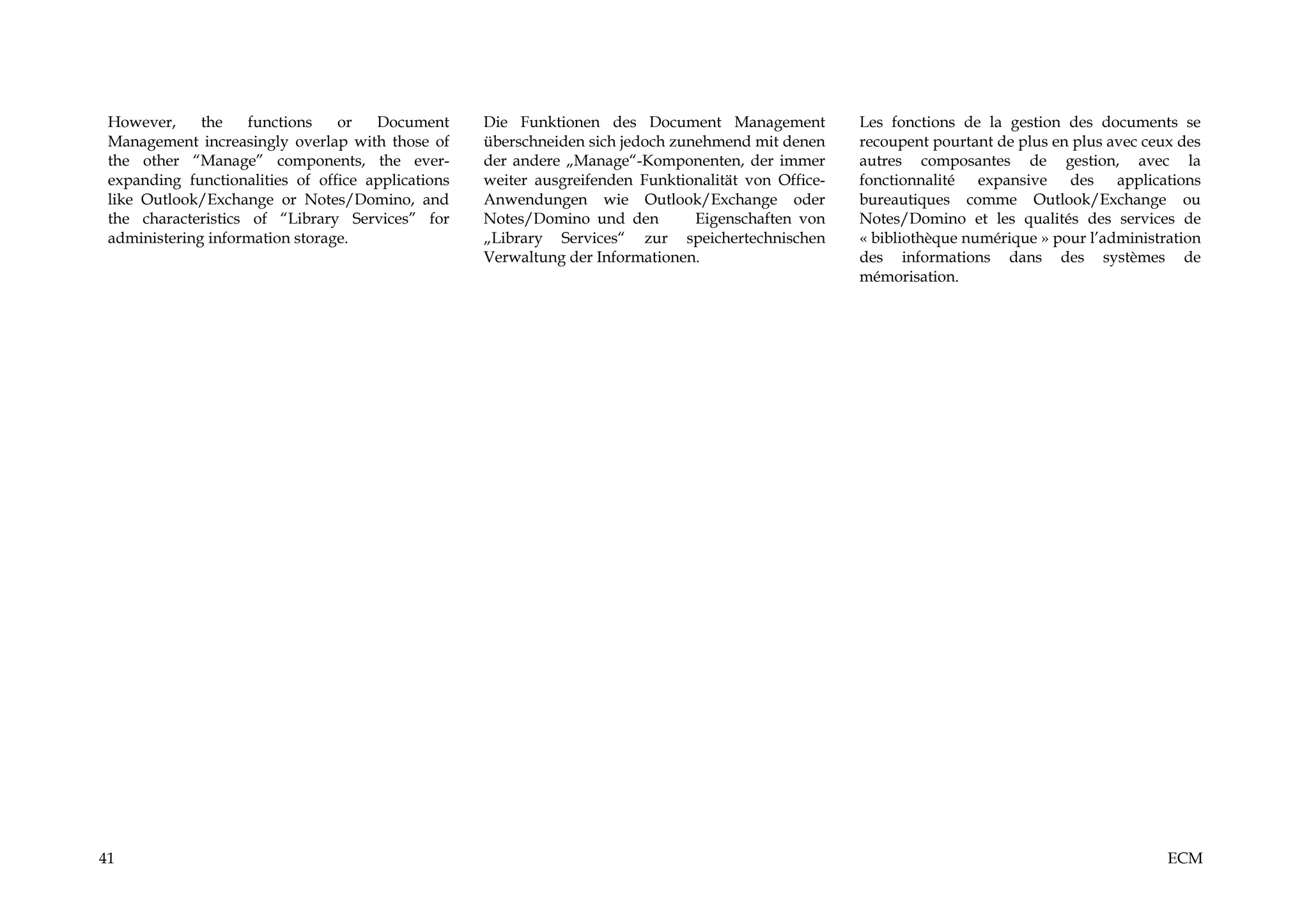 However,     the    functions   or   Document      Die Funktionen des Document Management            Les fonctions de la gestion des documents se
 Management increasingly overlap with those of      überschneiden sich jedoch zunehmend mit denen     recoupent pourtant de plus en plus avec ceux des
 the other “Manage” components, the ever-           der andere „Manage“-Komponenten, der immer        autres composantes de gestion, avec la
 expanding functionalities of office applications   weiter ausgreifenden Funktionalität von Office-   fonctionnalité expansive des applications
 like Outlook/Exchange or Notes/Domino, and         Anwendungen wie Outlook/Exchange oder             bureautiques comme Outlook/Exchange ou
 the characteristics of “Library Services” for      Notes/Domino und den         Eigenschaften von    Notes/Domino et les qualités des services de
 administering information storage.                 „Library Services“ zur speichertechnischen        « bibliothèque numérique » pour l’administration
                                                    Verwaltung der Informationen.                     des informations dans des systèmes de
                                                                                                      mémorisation.




41                                                                                                                                               ECM
 