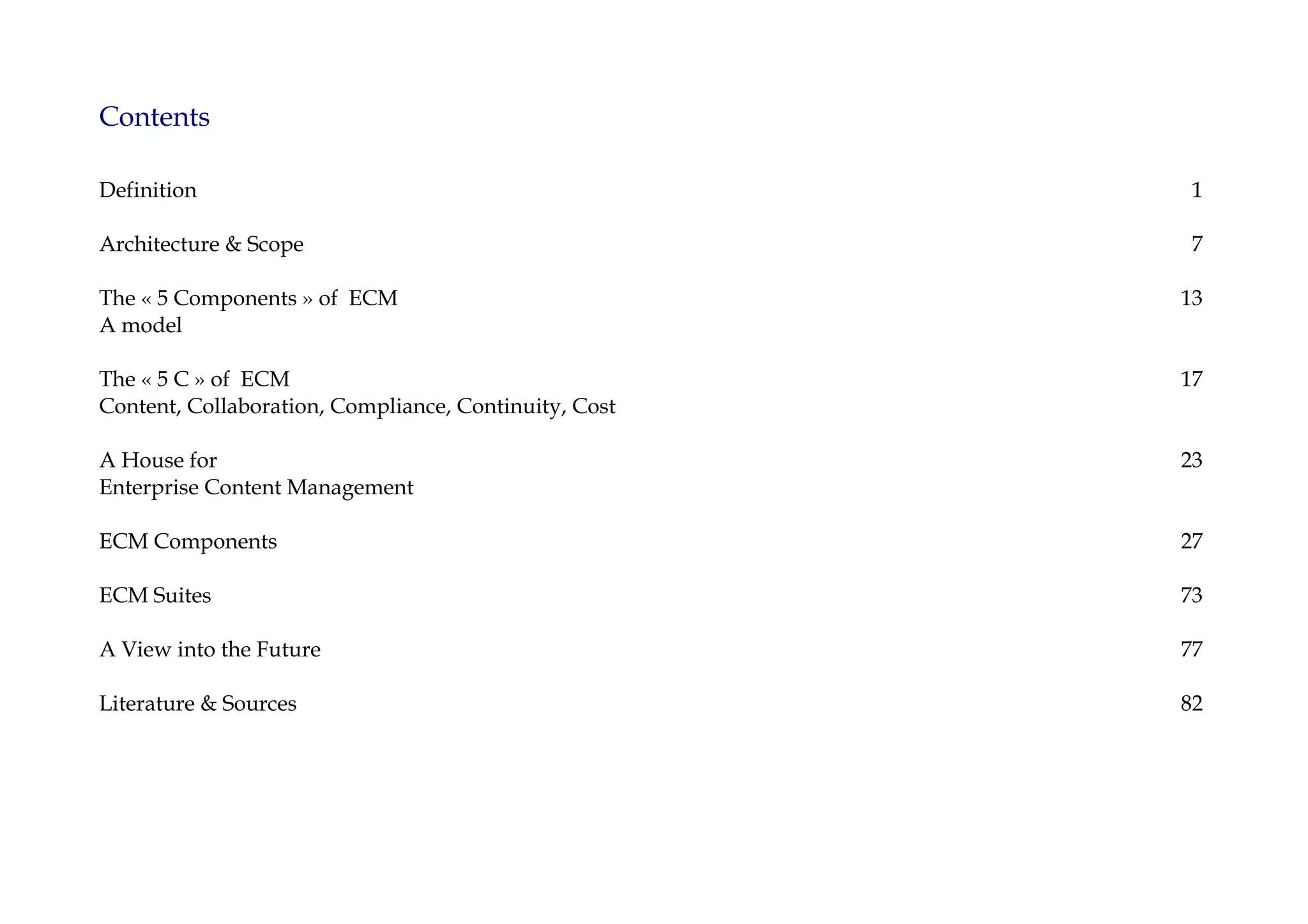 Contents

Definition                                              1

Architecture & Scope                                    7

The « 5 Components » of ECM                            13
A model

The « 5 C » of ECM                                     17
Content, Collaboration, Compliance, Continuity, Cost

A House for                                            23
Enterprise Content Management

ECM Components                                         27

ECM Suites                                             73

A View into the Future                                 77

Literature & Sources                                   82
 
