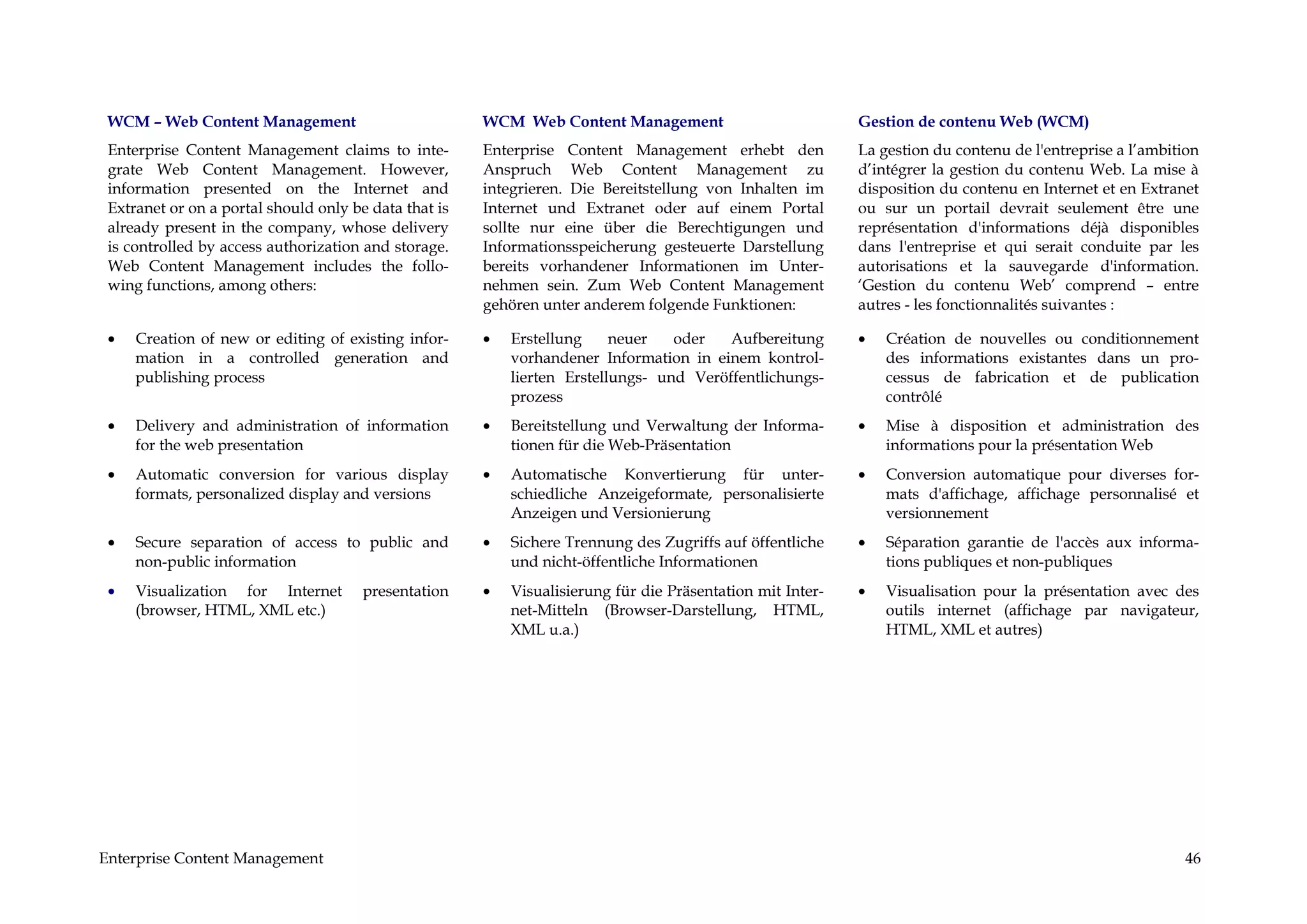 WCM – Web Content Management                          WCM Web Content Management                           Gestion de contenu Web (WCM)
 Enterprise Content Management claims to inte-         Enterprise Content Management erhebt den             La gestion du contenu de l'entreprise a l’ambition
 grate Web Content Management. However,                Anspruch Web Content Management zu                   d’intégrer la gestion du contenu Web. La mise à
 information presented on the Internet and             integrieren. Die Bereitstellung von Inhalten im      disposition du contenu en Internet et en Extranet
 Extranet or on a portal should only be data that is   Internet und Extranet oder auf einem Portal          ou sur un portail devrait seulement être une
 already present in the company, whose delivery        sollte nur eine über die Berechtigungen und          représentation d'informations déjà disponibles
 is controlled by access authorization and storage.    Informationsspeicherung gesteuerte Darstellung       dans l'entreprise et qui serait conduite par les
 Web Content Management includes the follo-            bereits vorhandener Informationen im Unter-          autorisations et la sauvegarde d'information.
 wing functions, among others:                         nehmen sein. Zum Web Content Management              ‘Gestion du contenu Web’ comprend – entre
                                                       gehören unter anderem folgende Funktionen:           autres - les fonctionnalités suivantes :

 •   Creation of new or editing of existing infor-     •   Erstellung     neuer   oder   Aufbereitung       •   Création de nouvelles ou conditionnement
     mation in a controlled generation and                 vorhandener Information in einem kontrol-            des informations existantes dans un pro-
     publishing process                                    lierten Erstellungs- und Veröffentlichungs-          cessus de fabrication et de publication
                                                           prozess                                              contrôlé
 •   Delivery and administration of information        •   Bereitstellung und Verwaltung der Informa-       •   Mise à disposition et administration des
     for the web presentation                              tionen für die Web-Präsentation                      informations pour la présentation Web
 •   Automatic conversion for various display          •   Automatische Konvertierung für unter-            •   Conversion automatique pour diverses for-
     formats, personalized display and versions            schiedliche Anzeigeformate, personalisierte          mats d'affichage, affichage personnalisé et
                                                           Anzeigen und Versionierung                           versionnement
 •   Secure separation of access to public and         •   Sichere Trennung des Zugriffs auf öffentliche    •   Séparation garantie de l'accès aux informa-
     non-public information                                und nicht-öffentliche Informationen                  tions publiques et non-publiques
 •   Visualization for Internet        presentation    •   Visualisierung für die Präsentation mit Inter-   •   Visualisation pour la présentation avec des
     (browser, HTML, XML etc.)                             net-Mitteln (Browser-Darstellung, HTML,              outils internet (affichage par navigateur,
                                                           XML u.a.)                                            HTML, XML et autres)




Enterprise Content Management                                                                                                                              46
 