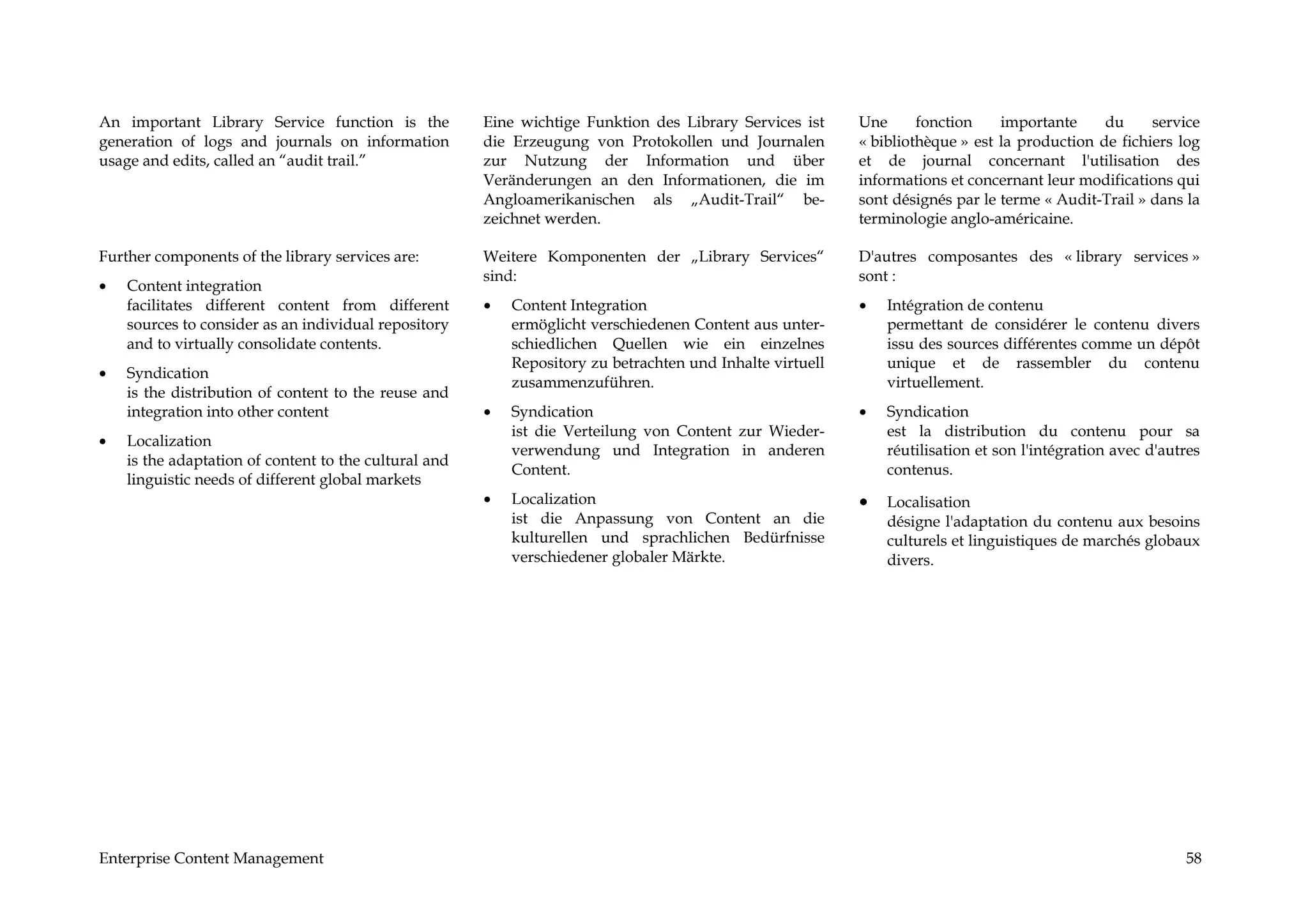 An important Library Service function is the           Eine wichtige Funktion des Library Services ist     Une      fonction    importante     du     service
generation of logs and journals on information         die Erzeugung von Protokollen und Journalen         « bibliothèque » est la production de fichiers log
usage and edits, called an “audit trail.”              zur Nutzung der Information und über                et de journal concernant l'utilisation des
                                                       Veränderungen an den Informationen, die im          informations et concernant leur modifications qui
                                                       Angloamerikanischen als „Audit-Trail“ be-           sont désignés par le terme « Audit-Trail » dans la
                                                       zeichnet werden.                                    terminologie anglo-américaine.

Further components of the library services are:        Weitere Komponenten der „Library Services“          D'autres composantes des « library services »
                                                       sind:                                               sont :
•   Content integration
    facilitates different content from different       •   Content Integration                             •   Intégration de contenu
    sources to consider as an individual repository        ermöglicht verschiedenen Content aus unter-         permettant de considérer le contenu divers
    and to virtually consolidate contents.                 schiedlichen Quellen wie ein einzelnes              issu des sources différentes comme un dépôt
                                                           Repository zu betrachten und Inhalte virtuell       unique et de rassembler du contenu
•   Syndication
                                                           zusammenzuführen.                                   virtuellement.
    is the distribution of content to the reuse and
    integration into other content                     •   Syndication                                     •   Syndication
                                                           ist die Verteilung von Content zur Wieder-          est la distribution du contenu pour sa
•   Localization
                                                           verwendung und Integration in anderen               réutilisation et son l'intégration avec d'autres
    is the adaptation of content to the cultural and
                                                           Content.                                            contenus.
    linguistic needs of different global markets
                                                       •   Localization                                    •   Localisation
                                                           ist die Anpassung von Content an die                désigne l'adaptation du contenu aux besoins
                                                           kulturellen und sprachlichen Bedürfnisse            culturels et linguistiques de marchés globaux
                                                           verschiedener globaler Märkte.                      divers.




Enterprise Content Management                                                                                                                               58
 