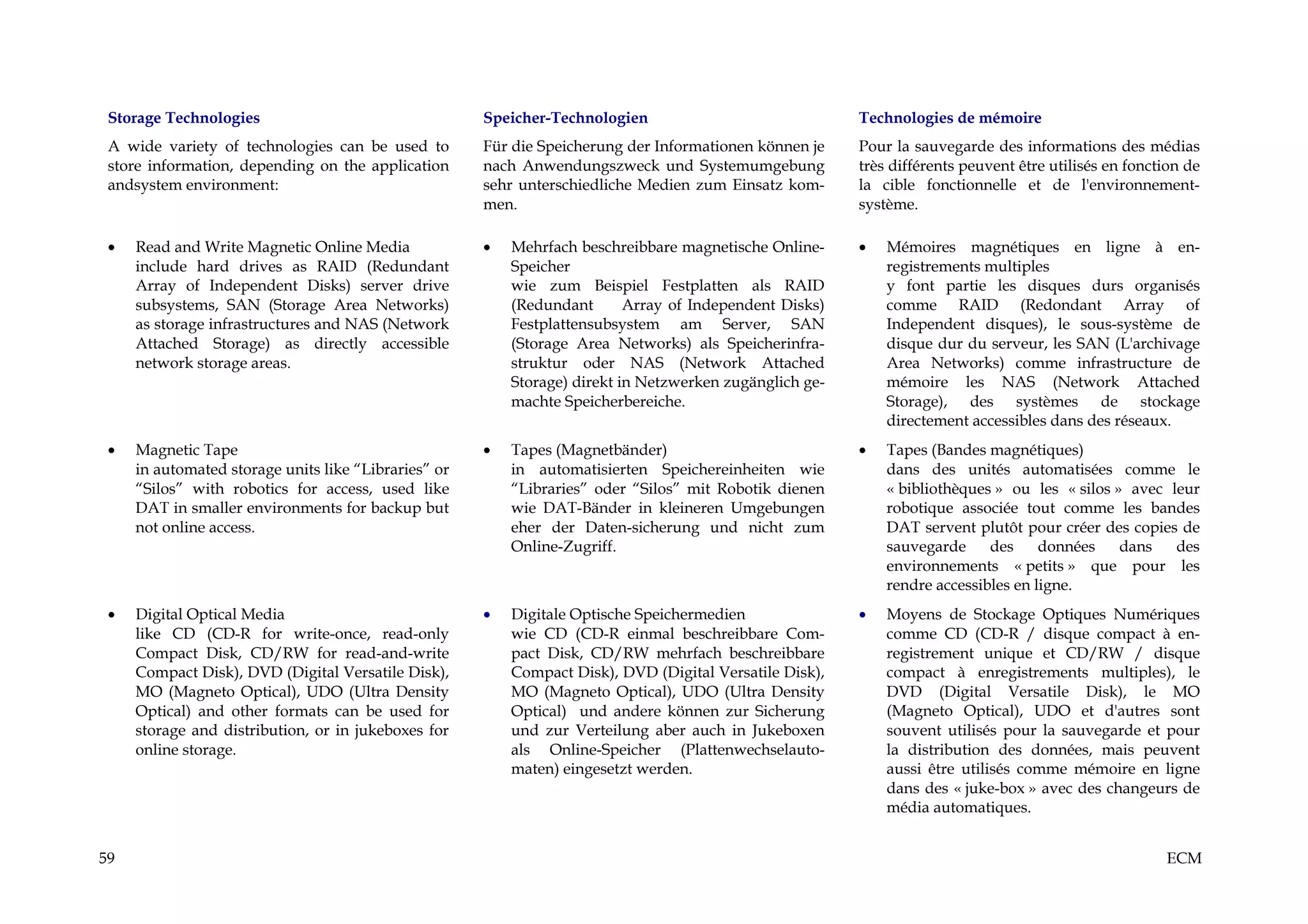 Storage Technologies                                 Speicher-Technologien                              Technologies de mémoire
 A wide variety of technologies can be used to        Für die Speicherung der Informationen können je    Pour la sauvegarde des informations des médias
 store information, depending on the application      nach Anwendungszweck und Systemumgebung            très différents peuvent être utilisés en fonction de
 andsystem environment:                               sehr unterschiedliche Medien zum Einsatz kom-      la cible fonctionnelle et de l'environnement-
                                                      men.                                               système.

 •   Read and Write Magnetic Online Media             •   Mehrfach beschreibbare magnetische Online-     •   Mémoires magnétiques en ligne à en-
     include hard drives as RAID (Redundant               Speicher                                           registrements multiples
     Array of Independent Disks) server drive             wie zum Beispiel Festplatten als RAID              y font partie les disques durs organisés
     subsystems, SAN (Storage Area Networks)              (Redundant       Array of Independent Disks)       comme RAID (Redondant Array of
     as storage infrastructures and NAS (Network          Festplattensubsystem am Server, SAN                Independent disques), le sous-système de
     Attached Storage) as directly accessible             (Storage Area Networks) als Speicherinfra-         disque dur du serveur, les SAN (L'archivage
     network storage areas.                               struktur oder NAS (Network Attached                Area Networks) comme infrastructure de
                                                          Storage) direkt in Netzwerken zugänglich ge-       mémoire les NAS (Network Attached
                                                          machte Speicherbereiche.                           Storage), des systèmes de stockage
                                                                                                             directement accessibles dans des réseaux.
 •   Magnetic Tape                                    •   Tapes (Magnetbänder)                           •   Tapes (Bandes magnétiques)
     in automated storage units like “Libraries” or       in automatisierten Speichereinheiten wie           dans des unités automatisées comme le
     “Silos” with robotics for access, used like          “Libraries” oder “Silos” mit Robotik dienen        « bibliothèques » ou les « silos » avec leur
     DAT in smaller environments for backup but           wie DAT-Bänder in kleineren Umgebungen             robotique associée tout comme les bandes
     not online access.                                   eher der Daten-sicherung und nicht zum             DAT servent plutôt pour créer des copies de
                                                          Online-Zugriff.                                    sauvegarde     des     données    dans   des
                                                                                                             environnements « petits » que pour les
                                                                                                             rendre accessibles en ligne.
 •   Digital Optical Media                            •   Digitale Optische Speichermedien               •   Moyens de Stockage Optiques Numériques
     like CD (CD-R for write-once, read-only              wie CD (CD-R einmal beschreibbare Com-             comme CD (CD-R / disque compact à en-
     Compact Disk, CD/RW for read-and-write               pact Disk, CD/RW mehrfach beschreibbare            registrement unique et CD/RW / disque
     Compact Disk), DVD (Digital Versatile Disk),         Compact Disk), DVD (Digital Versatile Disk),       compact à enregistrements multiples), le
     MO (Magneto Optical), UDO (Ultra Density             MO (Magneto Optical), UDO (Ultra Density           DVD (Digital Versatile Disk), le MO
     Optical) and other formats can be used for           Optical) und andere können zur Sicherung           (Magneto Optical), UDO et d'autres sont
     storage and distribution, or in jukeboxes for        und zur Verteilung aber auch in Jukeboxen          souvent utilisés pour la sauvegarde et pour
     online storage.                                      als Online-Speicher (Plattenwechselauto-           la distribution des données, mais peuvent
                                                          maten) eingesetzt werden.                          aussi être utilisés comme mémoire en ligne
                                                                                                             dans des « juke-box » avec des changeurs de
                                                                                                             média automatiques.


59                                                                                                                                                     ECM
 