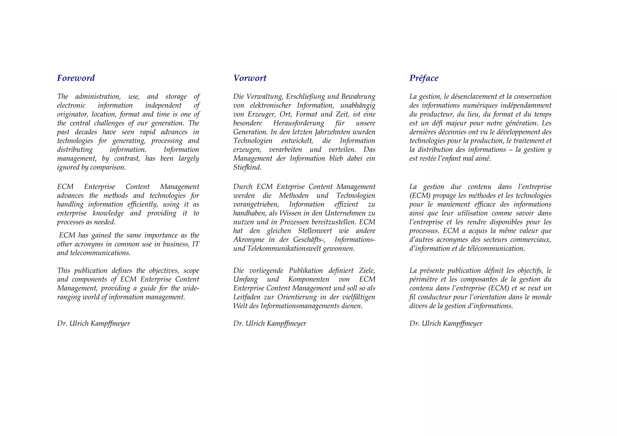 Foreword                                           Vorwort                                          Préface

The administration, use, and storage of            Die Verwaltung, Erschließung und Bewahrung       La gestion, le désenclavement et la conservation
electronic    information     independent     of   von elektronischer Information, unabhängig       des informations numériques indépendamment
originator, location, format and time is one of    von Erzeuger, Ort, Format und Zeit, ist eine     du producteur, du lieu, du format et du temps
the central challenges of our generation. The      besondere    Herausforderung      für   unsere   est un défi majeur pour notre génération. Les
past decades have seen rapid advances in           Generation. In den letzten Jahrzehnten wurden    dernières décennies ont vu le développement des
technologies for generating, processing and        Technologien entwickelt, die Information         technologies pour la production, le traitement et
distributing       information.     Information    erzeugen, verarbeiten und verteilen. Das         la distribution des informations – la gestion y
management, by contrast, has been largely          Management der Information blieb dabei ein       est restée l’enfant mal aimé.
ignored by comparison.                             Stiefkind.

ECM Enterprise Content Management                  Durch ECM Enteprise Content Management           La gestion due contenu dans l’entreprise
advances the methods and technologies for          werden die Methoden und Technologien             (ECM) propage les méthodes et les technologies
handling information efficiently, using it as      vorangetrieben, Information effizient zu         pour le maniement efficace des informations
enterprise knowledge and providing it to           handhaben, als Wissen in den Unternehmen zu      ainsi que leur utilisation comme savoir dans
processes as needed.                               nutzen und in Prozessen bereitzustellen. ECM     l’entreprise et les rendre disponibles pour les
                                                   hat den gleichen Stellenwert wie andere          processus. ECM a acquis la même valeur que
 ECM has gained the same importance as the
                                                   Akronyme in der Geschäfts-, Informations-        d’autres acronymes des secteurs commerciaux,
other acronyms in common use in business, IT
                                                   und Telekommunikationswelt gewonnen.             d’information et de télécommunication.
and telecommunications.

This publication defines the objectives, scope     Die vorliegende Publikation definiert Ziele,     La présente publication définit les objectifs, le
and components of ECM Enterprise Content           Umfang und Komponenten von ECM                   périmètre et les composantes de la gestion du
Management, providing a guide for the wide-        Enterprise Content Management und soll so als    contenu dans l’entreprise (ECM) et se veut un
ranging world of information management.           Leitfaden zur Orientierung in der vielfältigen   fil conducteur pour l’orientation dans le monde
                                                   Welt des Informationsmanagements dienen.         divers de la gestion d’informations.

Dr. Ulrich Kampffmeyer                             Dr. Ulrich Kampffmeyer                           Dr. Ulrich Kampffmeyer
 