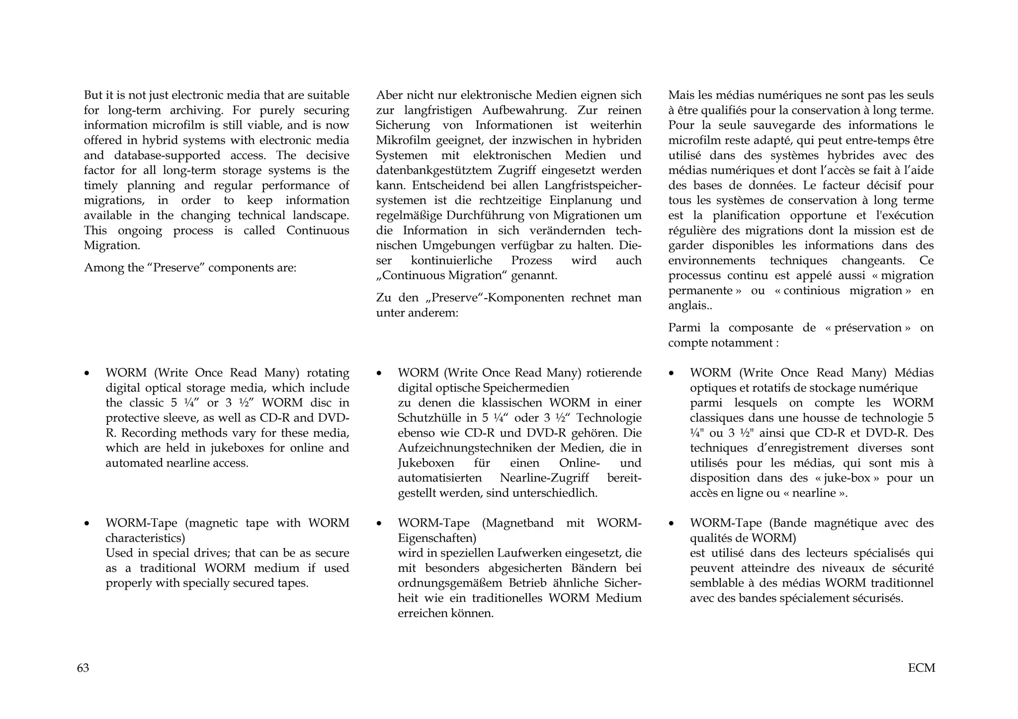 But it is not just electronic media that are suitable   Aber nicht nur elektronische Medien eignen sich     Mais les médias numériques ne sont pas les seuls
 for long-term archiving. For purely securing            zur langfristigen Aufbewahrung. Zur reinen          à être qualifiés pour la conservation à long terme.
 information microfilm is still viable, and is now       Sicherung von Informationen ist weiterhin           Pour la seule sauvegarde des informations le
 offered in hybrid systems with electronic media         Mikrofilm geeignet, der inzwischen in hybriden      microfilm reste adapté, qui peut entre-temps être
 and database-supported access. The decisive             Systemen mit elektronischen Medien und              utilisé dans des systèmes hybrides avec des
 factor for all long-term storage systems is the         datenbankgestütztem Zugriff eingesetzt werden       médias numériques et dont l’accès se fait à l’aide
 timely planning and regular performance of              kann. Entscheidend bei allen Langfristspeicher-     des bases de données. Le facteur décisif pour
 migrations, in order to keep information                systemen ist die rechtzeitige Einplanung und        tous les systèmes de conservation à long terme
 available in the changing technical landscape.          regelmäßige Durchführung von Migrationen um         est la planification opportune et l'exécution
 This ongoing process is called Continuous               die Information in sich verändernden tech-          régulière des migrations dont la mission est de
 Migration.                                              nischen Umgebungen verfügbar zu halten. Die-        garder disponibles les informations dans des
                                                         ser   kontinuierliche    Prozess  wird    auch      environnements techniques changeants. Ce
 Among the “Preserve” components are:
                                                         „Continuous Migration“ genannt.                     processus continu est appelé aussi « migration
                                                                                                             permanente » ou « continious migration » en
                                                         Zu den „Preserve“-Komponenten rechnet man
                                                                                                             anglais..
                                                         unter anderem:
                                                                                                             Parmi la composante de « préservation » on
                                                                                                             compte notamment :

 •   WORM (Write Once Read Many) rotating                •   WORM (Write Once Read Many) rotierende          •   WORM (Write Once Read Many) Médias
     digital optical storage media, which include            digital optische Speichermedien                     optiques et rotatifs de stockage numérique
     the classic 5 ¼” or 3 ½” WORM disc in                   zu denen die klassischen WORM in einer              parmi lesquels on compte les WORM
     protective sleeve, as well as CD-R and DVD-             Schutzhülle in 5 ¼“ oder 3 ½“ Technologie           classiques dans une housse de technologie 5
     R. Recording methods vary for these media,              ebenso wie CD-R und DVD-R gehören. Die              ¼" ou 3 ½" ainsi que CD-R et DVD-R. Des
     which are held in jukeboxes for online and              Aufzeichnungstechniken der Medien, die in           techniques d’enregistrement diverses sont
     automated nearline access.                              Jukeboxen      für    einen   Online-  und          utilisés pour les médias, qui sont mis à
                                                             automatisierten Nearline-Zugriff bereit-            disposition dans des « juke-box » pour un
                                                             gestellt werden, sind unterschiedlich.              accès en ligne ou « nearline ».

 •   WORM-Tape (magnetic tape with WORM                  •   WORM-Tape (Magnetband mit WORM-                 •   WORM-Tape (Bande magnétique avec des
     characteristics)                                        Eigenschaften)                                      qualités de WORM)
     Used in special drives; that can be as secure           wird in speziellen Laufwerken eingesetzt, die       est utilisé dans des lecteurs spécialisés qui
     as a traditional WORM medium if used                    mit besonders abgesicherten Bändern bei             peuvent atteindre des niveaux de sécurité
     properly with specially secured tapes.                  ordnungsgemäßem Betrieb ähnliche Sicher-            semblable à des médias WORM traditionnel
                                                             heit wie ein traditionelles WORM Medium             avec des bandes spécialement sécurisés.
                                                             erreichen können.



63                                                                                                                                                         ECM
 