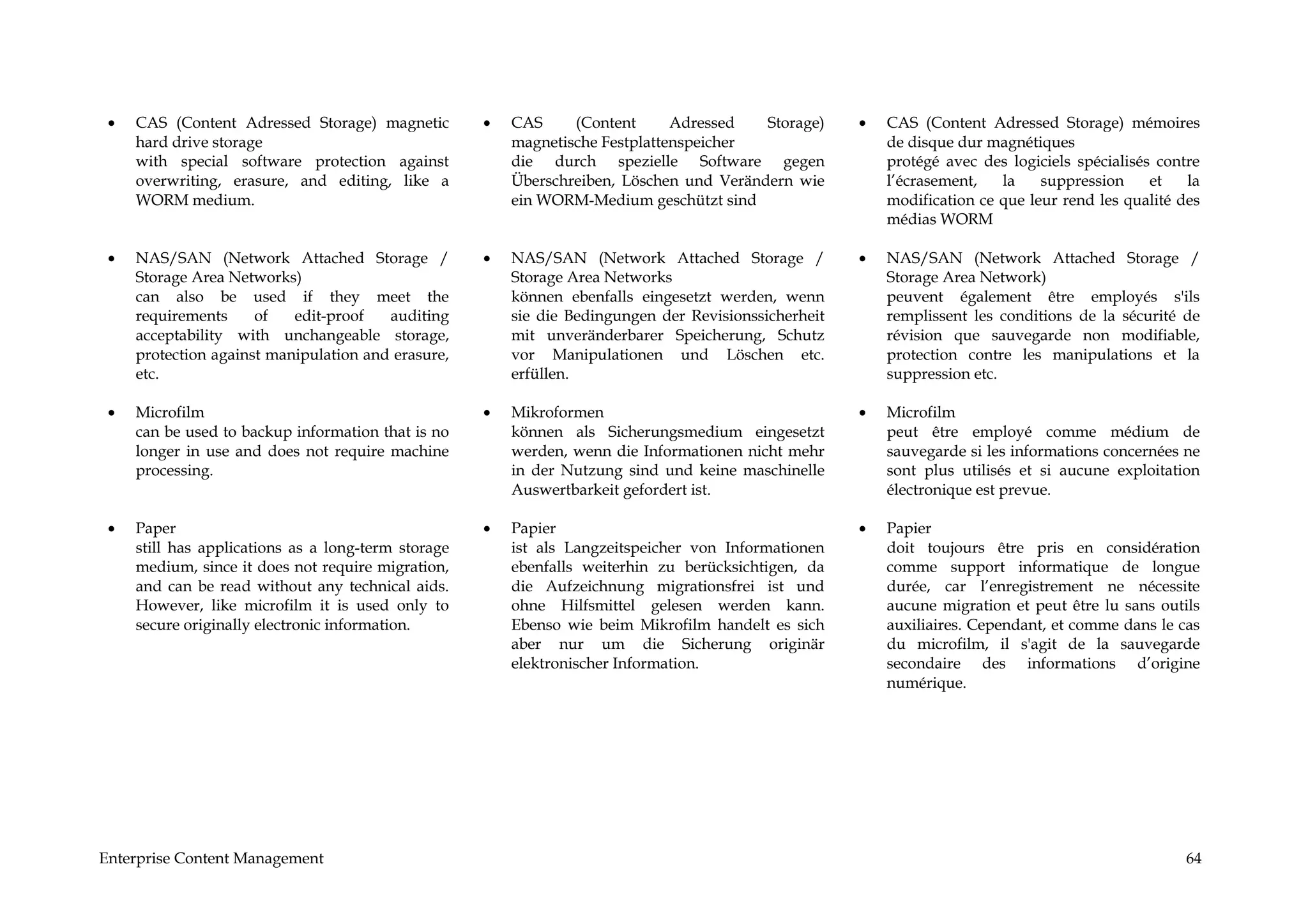 •   CAS (Content Adressed Storage) magnetic         •   CAS     (Content      Adressed   Storage)     •   CAS (Content Adressed Storage) mémoires
     hard drive storage                                  magnetische Festplattenspeicher                   de disque dur magnétiques
     with special software protection against            die durch spezielle Software gegen                protégé avec des logiciels spécialisés contre
     overwriting, erasure, and editing, like a           Überschreiben, Löschen und Verändern wie          l’écrasement,   la    suppression     et   la
     WORM medium.                                        ein WORM-Medium geschützt sind                    modification ce que leur rend les qualité des
                                                                                                           médias WORM

 •   NAS/SAN (Network Attached Storage /             •   NAS/SAN (Network Attached Storage /           •   NAS/SAN (Network Attached Storage /
     Storage Area Networks)                              Storage Area Networks                             Storage Area Network)
     can also be used if they meet the                   können ebenfalls eingesetzt werden, wenn          peuvent également être employés s'ils
     requirements     of   edit-proof   auditing         sie die Bedingungen der Revisionssicherheit       remplissent les conditions de la sécurité de
     acceptability with unchangeable storage,            mit unveränderbarer Speicherung, Schutz           révision que sauvegarde non modifiable,
     protection against manipulation and erasure,        vor Manipulationen und Löschen etc.               protection contre les manipulations et la
     etc.                                                erfüllen.                                         suppression etc.

 •   Microfilm                                       •   Mikroformen                                   •   Microfilm
     can be used to backup information that is no        können als Sicherungsmedium eingesetzt            peut être employé comme médium de
     longer in use and does not require machine          werden, wenn die Informationen nicht mehr         sauvegarde si les informations concernées ne
     processing.                                         in der Nutzung sind und keine maschinelle         sont plus utilisés et si aucune exploitation
                                                         Auswertbarkeit gefordert ist.                     électronique est prevue.

 •   Paper                                           •   Papier                                        •   Papier
     still has applications as a long-term storage       ist als Langzeitspeicher von Informationen        doit toujours être pris en considération
     medium, since it does not require migration,        ebenfalls weiterhin zu berücksichtigen, da        comme support informatique de longue
     and can be read without any technical aids.         die Aufzeichnung migrationsfrei ist und           durée, car l’enregistrement ne nécessite
     However, like microfilm it is used only to          ohne Hilfsmittel gelesen werden kann.             aucune migration et peut être lu sans outils
     secure originally electronic information.           Ebenso wie beim Mikrofilm handelt es sich         auxiliaires. Cependant, et comme dans le cas
                                                         aber nur um die Sicherung originär                du microfilm, il s'agit de la sauvegarde
                                                         elektronischer Information.                       secondaire des informations d’origine
                                                                                                           numérique.




Enterprise Content Management                                                                                                                         64
 